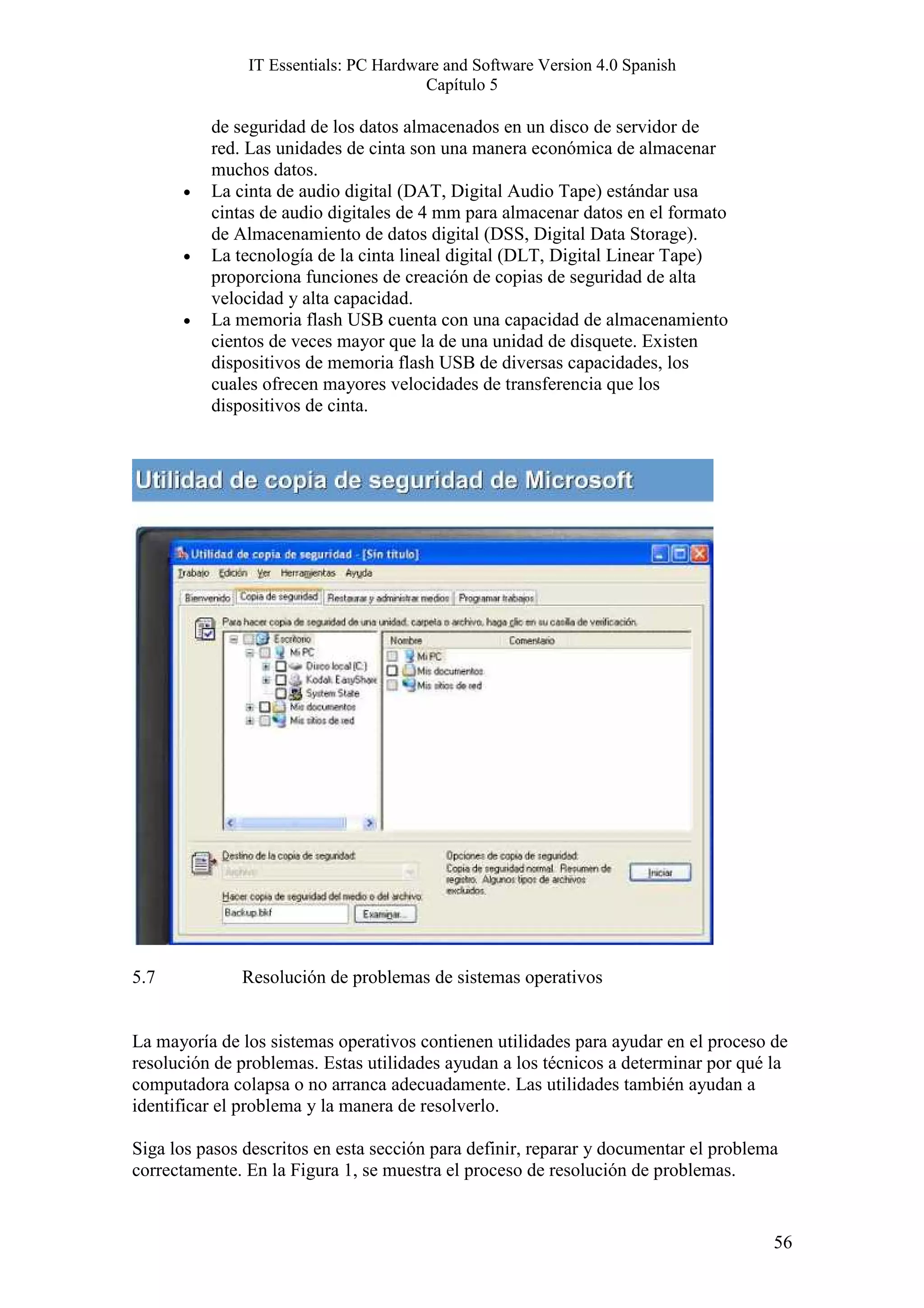 IT Essentials: PC Hardware and Software Version 4.0 Spanish
                                       Capítulo 5

          de seguridad de los datos almacenados en un disco de servidor de
          red. Las unidades de cinta son una manera económica de almacenar
          muchos datos.
      •   La cinta de audio digital (DAT, Digital Audio Tape) estándar usa
          cintas de audio digitales de 4 mm para almacenar datos en el formato
          de Almacenamiento de datos digital (DSS, Digital Data Storage).
      •   La tecnología de la cinta lineal digital (DLT, Digital Linear Tape)
          proporciona funciones de creación de copias de seguridad de alta
          velocidad y alta capacidad.
      •   La memoria flash USB cuenta con una capacidad de almacenamiento
          cientos de veces mayor que la de una unidad de disquete. Existen
          dispositivos de memoria flash USB de diversas capacidades, los
          cuales ofrecen mayores velocidades de transferencia que los
          dispositivos de cinta.




5.7           Resolución de problemas de sistemas operativos


La mayoría de los sistemas operativos contienen utilidades para ayudar en el proceso de
resolución de problemas. Estas utilidades ayudan a los técnicos a determinar por qué la
computadora colapsa o no arranca adecuadamente. Las utilidades también ayudan a
identificar el problema y la manera de resolverlo.

Siga los pasos descritos en esta sección para definir, reparar y documentar el problema
correctamente. En la Figura 1, se muestra el proceso de resolución de problemas.


                                                                                      56
 
