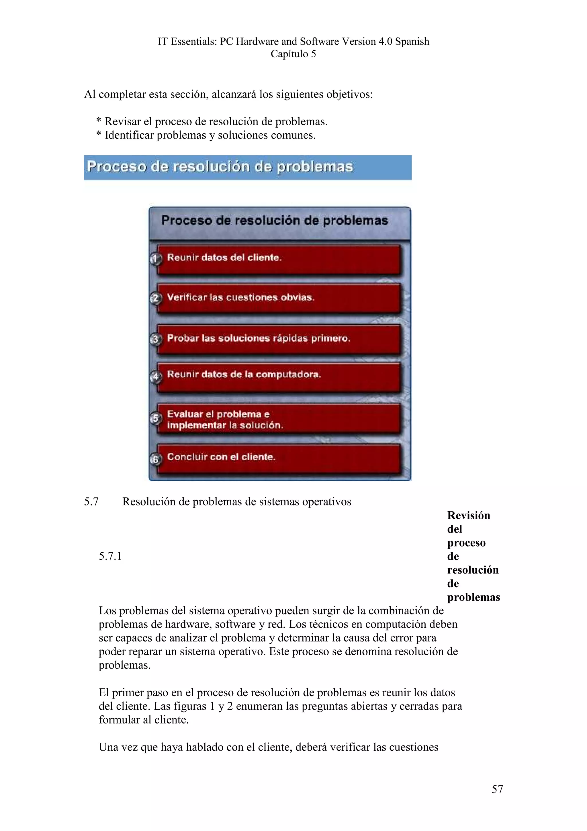 IT Essentials: PC Hardware and Software Version 4.0 Spanish
                                             Capítulo 5


Al completar esta sección, alcanzará los siguientes objetivos:

  * Revisar el proceso de resolución de problemas.
  * Identificar problemas y soluciones comunes.




5.7           Resolución de problemas de sistemas operativos
                                                                                   Revisión
                                                                                   del
                                                                                   proceso
      5.7.1                                                                        de
                                                                                   resolución
                                                                                   de
                                                                                   problemas
      Los problemas del sistema operativo pueden surgir de la combinación de
      problemas de hardware, software y red. Los técnicos en computación deben
      ser capaces de analizar el problema y determinar la causa del error para
      poder reparar un sistema operativo. Este proceso se denomina resolución de
      problemas.

      El primer paso en el proceso de resolución de problemas es reunir los datos
      del cliente. Las figuras 1 y 2 enumeran las preguntas abiertas y cerradas para
      formular al cliente.

      Una vez que haya hablado con el cliente, deberá verificar las cuestiones


                                                                                           57
 