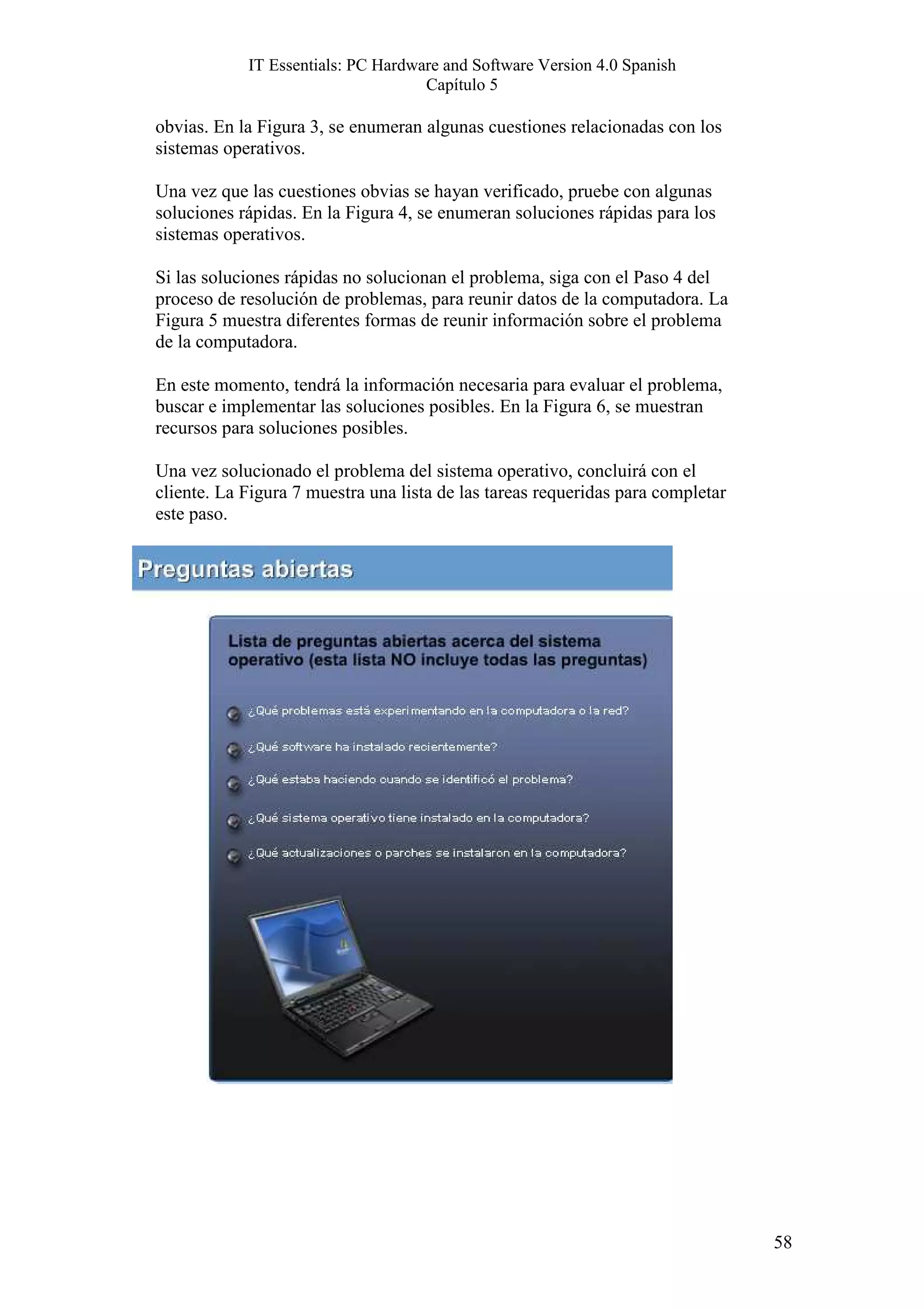 IT Essentials: PC Hardware and Software Version 4.0 Spanish
                                    Capítulo 5

obvias. En la Figura 3, se enumeran algunas cuestiones relacionadas con los
sistemas operativos.

Una vez que las cuestiones obvias se hayan verificado, pruebe con algunas
soluciones rápidas. En la Figura 4, se enumeran soluciones rápidas para los
sistemas operativos.

Si las soluciones rápidas no solucionan el problema, siga con el Paso 4 del
proceso de resolución de problemas, para reunir datos de la computadora. La
Figura 5 muestra diferentes formas de reunir información sobre el problema
de la computadora.

En este momento, tendrá la información necesaria para evaluar el problema,
buscar e implementar las soluciones posibles. En la Figura 6, se muestran
recursos para soluciones posibles.

Una vez solucionado el problema del sistema operativo, concluirá con el
cliente. La Figura 7 muestra una lista de las tareas requeridas para completar
este paso.




                                                                                 58
 
