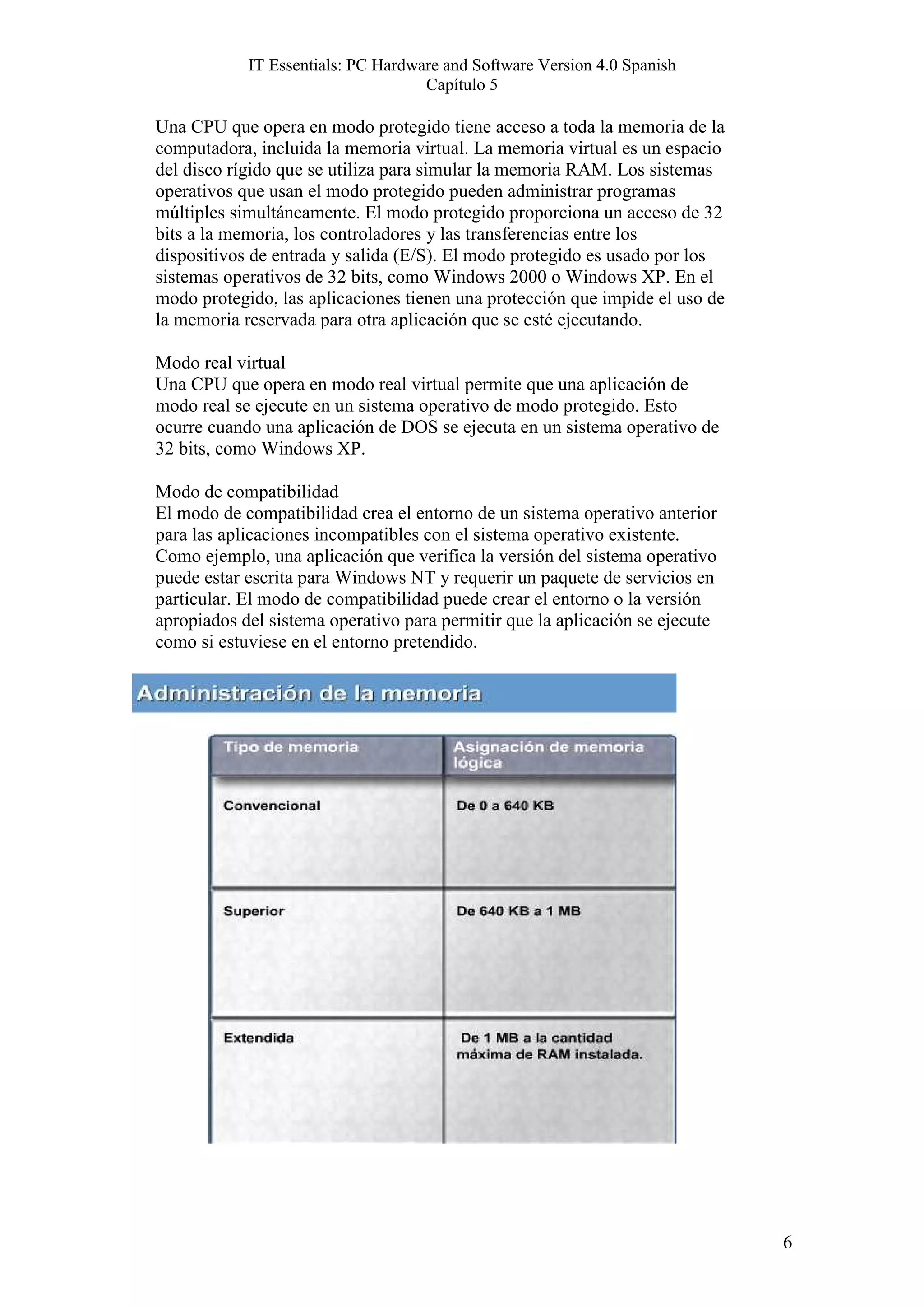 IT Essentials: PC Hardware and Software Version 4.0 Spanish
                                    Capítulo 5

Una CPU que opera en modo protegido tiene acceso a toda la memoria de la
computadora, incluida la memoria virtual. La memoria virtual es un espacio
del disco rígido que se utiliza para simular la memoria RAM. Los sistemas
operativos que usan el modo protegido pueden administrar programas
múltiples simultáneamente. El modo protegido proporciona un acceso de 32
bits a la memoria, los controladores y las transferencias entre los
dispositivos de entrada y salida (E/S). El modo protegido es usado por los
sistemas operativos de 32 bits, como Windows 2000 o Windows XP. En el
modo protegido, las aplicaciones tienen una protección que impide el uso de
la memoria reservada para otra aplicación que se esté ejecutando.

Modo real virtual
Una CPU que opera en modo real virtual permite que una aplicación de
modo real se ejecute en un sistema operativo de modo protegido. Esto
ocurre cuando una aplicación de DOS se ejecuta en un sistema operativo de
32 bits, como Windows XP.

Modo de compatibilidad
El modo de compatibilidad crea el entorno de un sistema operativo anterior
para las aplicaciones incompatibles con el sistema operativo existente.
Como ejemplo, una aplicación que verifica la versión del sistema operativo
puede estar escrita para Windows NT y requerir un paquete de servicios en
particular. El modo de compatibilidad puede crear el entorno o la versión
apropiados del sistema operativo para permitir que la aplicación se ejecute
como si estuviese en el entorno pretendido.




                                                                              6
 