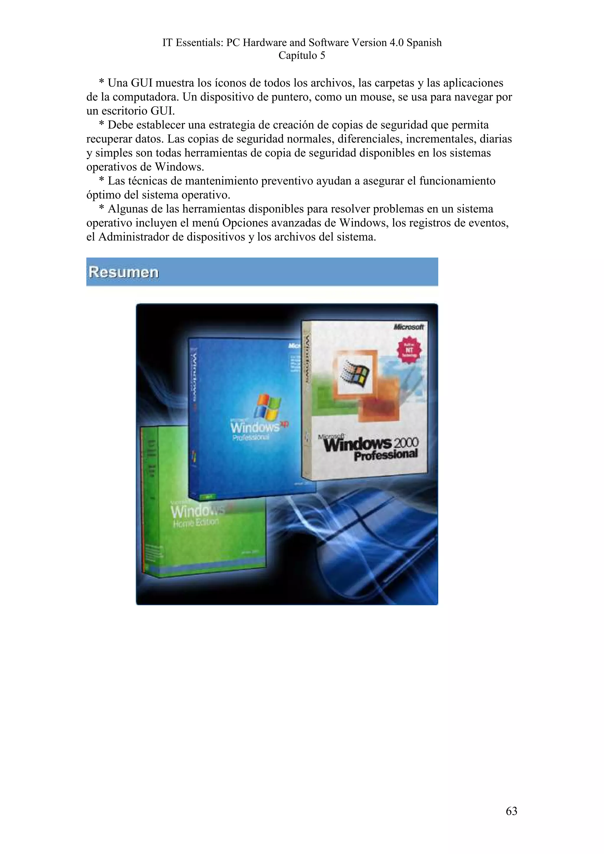 IT Essentials: PC Hardware and Software Version 4.0 Spanish
                                       Capítulo 5

   * Una GUI muestra los íconos de todos los archivos, las carpetas y las aplicaciones
de la computadora. Un dispositivo de puntero, como un mouse, se usa para navegar por
un escritorio GUI.
   * Debe establecer una estrategia de creación de copias de seguridad que permita
recuperar datos. Las copias de seguridad normales, diferenciales, incrementales, diarias
y simples son todas herramientas de copia de seguridad disponibles en los sistemas
operativos de Windows.
   * Las técnicas de mantenimiento preventivo ayudan a asegurar el funcionamiento
óptimo del sistema operativo.
   * Algunas de las herramientas disponibles para resolver problemas en un sistema
operativo incluyen el menú Opciones avanzadas de Windows, los registros de eventos,
el Administrador de dispositivos y los archivos del sistema.




                                                                                      63
 