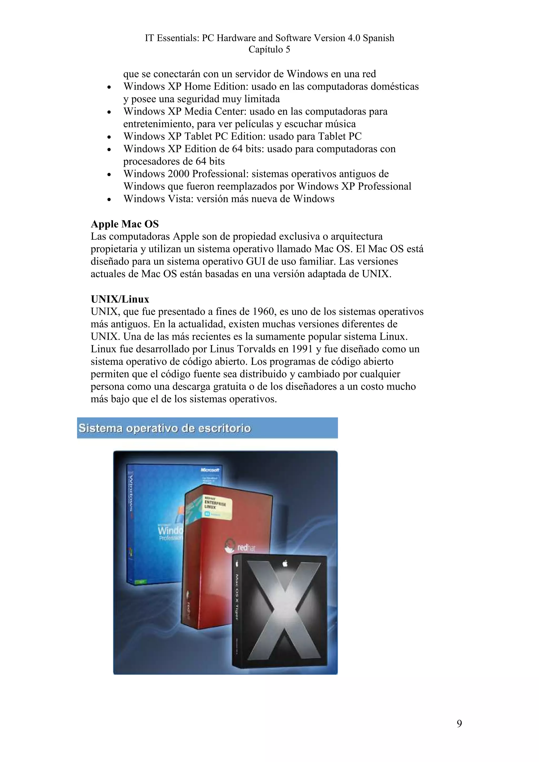 IT Essentials: PC Hardware and Software Version 4.0 Spanish
                                    Capítulo 5

       que se conectarán con un servidor de Windows en una red
   •   Windows XP Home Edition: usado en las computadoras domésticas
       y posee una seguridad muy limitada
   •   Windows XP Media Center: usado en las computadoras para
       entretenimiento, para ver películas y escuchar música
   •   Windows XP Tablet PC Edition: usado para Tablet PC
   •   Windows XP Edition de 64 bits: usado para computadoras con
       procesadores de 64 bits
   •   Windows 2000 Professional: sistemas operativos antiguos de
       Windows que fueron reemplazados por Windows XP Professional
   •   Windows Vista: versión más nueva de Windows

Apple Mac OS
Las computadoras Apple son de propiedad exclusiva o arquitectura
propietaria y utilizan un sistema operativo llamado Mac OS. El Mac OS está
diseñado para un sistema operativo GUI de uso familiar. Las versiones
actuales de Mac OS están basadas en una versión adaptada de UNIX.

UNIX/Linux
UNIX, que fue presentado a fines de 1960, es uno de los sistemas operativos
más antiguos. En la actualidad, existen muchas versiones diferentes de
UNIX. Una de las más recientes es la sumamente popular sistema Linux.
Linux fue desarrollado por Linus Torvalds en 1991 y fue diseñado como un
sistema operativo de código abierto. Los programas de código abierto
permiten que el código fuente sea distribuido y cambiado por cualquier
persona como una descarga gratuita o de los diseñadores a un costo mucho
más bajo que el de los sistemas operativos.




                                                                              9
 