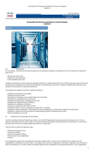 IT Essentials: PC Hardware and Software Version 4.0 Spanish
                                                              Capítulo 8




                                    IT Essentials: PC Hardware and Software Version 4.0 Spanish
                                                            Capítulo 8




8.0               Introducción
En este capítulo, se presenta una descripción general de los principios, estándares y propósitos de la red. Se analizarán los siguientes
tipos de red:

  * Red de área local (LAN)
  * Red de área extensa (WAN)
  * LAN inalámbrica (WLAN)

También se analizarán los diversos tipos de topologías, protocolos y modelos lógicos de red, y el hardware necesario para crear una red.
Se abarcarán la configuración, la resolución de problemas y el mantenimiento preventivo. Además, se hablará sobre software de red,
métodos de comunicación y relaciones de hardware.

Al completar este capítulo, alcanzará los siguientes objetivos:

  * Explicar los principios de networking.
  * Describir los tipos de redes.
  * Describir las tecnologías y los conceptos básicos de networking.
  * Describir los componentes físicos de una red.
  * Describir las arquitecturas y topologías de red LAN.
  * Identificar las organizaciones de estándares.
  * Identificar los estándares de Ethernet.
  * Explicar los modelos de datos OSI y TCP/IP.
  * Describir la forma en que se configuran una tarjeta NIC y un módem.
  * Identificar nombres, propósitos y características de otras tecnologías que se utilizan para establecer la conectividad.
  * Identificar y aplicar las técnicas comunes de mantenimiento preventivo utilizadas para las redes.
  * Resolver problemas en una red.

8.1      Explicación de los principios de networking

Las redes constituyen sistemas formados por enlaces. Los sitios Web que permiten que las personas creen enlaces entre sí con sus
páginas se denominan sitios de redes sociales. Un conjunto de ideas relacionadas se puede denominar red conceptual. Las conexiones
que usted tiene con todos sus amigos pueden denominarse su red personal.

Todos los días se utilizan las siguientes redes:

  * Sistema de entrega de correo
  * Sistema de telefonía
  * Sistema de transporte público
  * Red corporativa de computadoras
  * Internet

Las computadoras pueden estar conectadas por redes para compartir datos y recursos. Una red puede ser tan simple como dos
computadoras conectadas por un único cable o tan compleja como cientos de computadoras conectadas a dispositivos que controlan el
flujo de la información. Las redes de datos convergentes pueden incluir computadoras con propósitos generales, como computadoras

                                                                                                                                           1
 