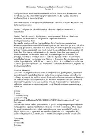 IT Essentials: PC Hardware and Software Version 4.0 Spanish
                                       Capítulo 12

configuración que puede modificar es la ubicación de este archivo. Para realizar esta
modificación, debe ser miembro del grupo administrador. La Figura 2 muestra la
configuración de la memoria virtual.

Para tener acceso a la configuración de la memoria virtual de Windows XP, utilice una
de las siguientes rutas:

Inicio > Configuración > Panel de control >Sistema > Opciones avanzadas >
Rendimiento

Inicio > Panel de control > Rendimiento y mantenimiento > Sistema > Opciones
avanzadas > Rendimiento > Configuración > Opciones avanzadas
Desfragmentador de disco
Para ayudar a optimizar los archivos del disco duro, los sistemas operativos de
Windows proporcionan una utilidad de desfragmentación. A medida que se accede a los
archivos y que éstos se almacenan en el disco duro, los archivos pierden la secuencia en
el disco y se dispersan por él. Esto puede reducir la velocidad del sistema operativo. El
disco duro debe buscar en distintas áreas del plato del disco duro para encontrar el
archivo completo. En el caso de un archivo, el efecto del proceso es mínimo. Sin
embargo, cuando esto ocurre en miles de archivos, el proceso reduce físicamente la
velocidad de lectura y escritura de un archivo en el disco duro. Para desfragmentar una
unidad, haga doble clic en Mi PC, en el escritorio. Haga clic con el botón secundario en
la unidad que desee optimizar. Elija Propiedades. En la ficha Herramientas, haga clic en
Desfragmentar ahora.

Archivos temporales
Casi todos los programas utilizan archivos temporales que, por lo general, se eliminan
automáticamente cuando la aplicación o el sistema operativo dejan de utilizarlos. Sin
embargo, algunos de los archivos temporales se deben eliminar manualmente. Dado que
los archivos temporales ocupan espacio del disco que podría utilizarse para almacenar
otros archivos, es una buena idea hacer una revisión de estos archivos y eliminarlos
cada dos o tres meses, según sea necesario. Los archivos temporales generalmente se
ubican en:

C:temp
C:tmp
C:windowstemp
C:windowstmp
C:Documents and Settings%PERFILDEUSUARIO%Configuración localTemp
Servicios
Los servicios son un tipo de aplicación que se ejecuta en segundo plano para lograr una
meta específica o para esperar la respuesta a una solicitud. Solamente se deben iniciar
los servicios necesarios para reducir riesgos innecesarios de seguridad. Consulte la
Figura 3 para conocer algunos de los servicios disponibles en la computadora. Hay
cuatro configuraciones, o estados, que se pueden utilizar para controlar los servicios:

Automático
Manual
Desactivado
Detenido


                                                                                        10
 