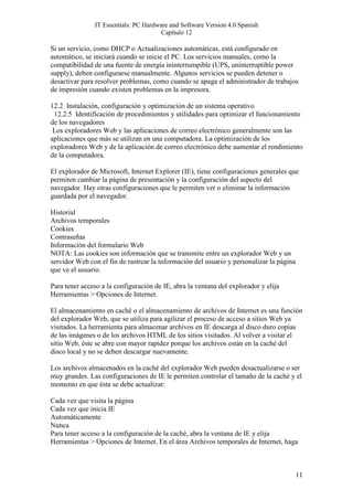IT Essentials: PC Hardware and Software Version 4.0 Spanish
                                       Capítulo 12

Si un servicio, como DHCP o Actualizaciones automáticas, está configurado en
automático, se iniciará cuando se inicie el PC. Los servicios manuales, como la
compatibilidad de una fuente de energía ininterrumpible (UPS, uninterruptible power
supply), deben configurarse manualmente. Algunos servicios se pueden detener o
desactivar para resolver problemas, como cuando se apaga el administrador de trabajos
de impresión cuando existen problemas en la impresora.

12.2 Instalación, configuración y optimización de un sistema operativo
 12.2.5 Identificación de procedimientos y utilidades para optimizar el funcionamiento
de los navegadores
 Los exploradores Web y las aplicaciones de correo electrónico generalmente son las
aplicaciones que más se utilizan en una computadora. La optimización de los
exploradores Web y de la aplicación de correo electrónico debe aumentar el rendimiento
de la computadora.

El explorador de Microsoft, Internet Explorer (IE), tiene configuraciones generales que
permiten cambiar la página de presentación y la configuración del aspecto del
navegador. Hay otras configuraciones que le permiten ver o eliminar la información
guardada por el navegador.

Historial
Archivos temporales
Cookies
Contraseñas
Información del formulario Web
NOTA: Las cookies son información que se transmite entre un explorador Web y un
servidor Web con el fin de rastrear la información del usuario y personalizar la página
que ve el usuario.

Para tener acceso a la configuración de IE, abra la ventana del explorador y elija
Herramientas > Opciones de Internet.

El almacenamiento en caché o el almacenamiento de archivos de Internet es una función
del explorador Web, que se utiliza para agilizar el proceso de acceso a sitios Web ya
visitados. La herramienta para almacenar archivos en IE descarga al disco duro copias
de las imágenes o de los archivos HTML de los sitios visitados. Al volver a visitar el
sitio Web, éste se abre con mayor rapidez porque los archivos están en la caché del
disco local y no se deben descargar nuevamente.

Los archivos almacenados en la caché del explorador Web pueden desactualizarse o ser
muy grandes. Las configuraciones de IE le permiten controlar el tamaño de la caché y el
momento en que ésta se debe actualizar:

Cada vez que visita la página
Cada vez que inicia IE
Automáticamente
Nunca
Para tener acceso a la configuración de la caché, abra la ventana de IE y elija
Herramientas > Opciones de Internet. En el área Archivos temporales de Internet, haga



                                                                                          11
 