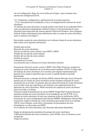 IT Essentials: PC Hardware and Software Version 4.0 Spanish
                                        Capítulo 12

clic en Configuración. Haga clic en las fichas de la Figura 1 para examinar otras
opciones de configuración de IE.

12.2 Instalación, configuración y optimización de un sistema operativo
 12.2.6 Descripción de la instalación, el uso y la configuración de software de correo
electrónico
 El software de correo electrónico se puede instalar como parte de un explorador Web o
como una aplicación independiente. Outlook Express es una herramienta de correo
electrónico que forma parte del sistema operativo Microsoft Windows. Para configurar
Outlook Express debe proporcionar información sobre su cuenta de correo electrónico,
como se muestra en la Figura 1.

Para instalar cuentas de correo electrónico en el software cliente de correo electrónico,
debe contar con la siguiente información:

Nombre para mostrar
Dirección de correo electrónico
Tipo de servidor de correo entrante, como POP3 o IMAP
Nombre del servidor de correo entrante
Nombre del servidor de correo saliente
Nombre de usuario
Contraseña de la cuenta
Los protocolos que se utilizan en el correo electrónico incluyen:

Protocolo de oficina de correos versión 3 (POP3, Post Office Protocol): recupera los
mensajes de correo electrónico de un servidor remoto mediante TCP/IP. No deja copia
del mensaje de correo electrónico en el servidor, pero algunas implementaciones
permiten a los usuarios especificar que el correo se guarde durante un período
determinado.
Protocolo de acceso a mensajes de Internet (IMAP, Internet Message Access Protocol):
permite que los clientes de correo electrónico locales recuperen mensajes de correo
electrónico de un servidor. En general, deja una copia del mensaje de correo electrónico
en el servidor, hasta que usted mueve ese mensaje a una carpeta personal de su
aplicación de correo electrónico. IMAP sincroniza las carpetas de correo electrónico
entre el servidor y el cliente.
Protocolo simple de transferencia de correo (SMTP, Simple Mail Transfer Protocol):
transmite mensajes de correo electrónico en la totalidad de una red TCP/IP. Es el
formato de correo electrónico de texto que solamente utiliza la codificación ASCII.
Extensiones de correo multipropósito para Internet (MIME, Multipurpose Internet Mail
Extensions): amplía el formato de correo electrónico para incluir texto en el estándar
ASCII y otros formatos, como fotos y documentos de procesadores de texto.
Normalmente se utiliza junto con SMTP.
En el software de correo electrónico, hay funciones adicionales disponibles:

Reglas de administración automática de mensajes de correo electrónico
Codificación diferente del correo electrónico, como HTML, texto sin formato y texto
enriquecido
Grupos de noticias




                                                                                        12
 