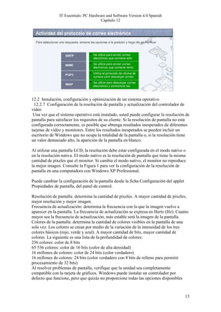 IT Essentials: PC Hardware and Software Version 4.0 Spanish
                                        Capítulo 12




12.2 Instalación, configuración y optimización de un sistema operativo
  12.2.7 Configuración de la resolución de pantalla y actualización del controlador de
vídeo
 Una vez que el sistema operativo está instalado, usted puede configurar la resolución de
pantalla para satisfacer los requisitos de su cliente. Si la resolución de pantalla no está
configurada correctamente, es posible que obtenga resultados inesperados de diferentes
tarjetas de vídeo y monitores. Entre los resultados inesperados se pueden incluir un
escritorio de Windows que no ocupa la totalidad de la pantalla o, si la resolución tiene
un valor demasiado alto, la aparición de la pantalla en blanco.

Al utilizar una pantalla LCD, la resolución debe estar configurada en el modo nativo o
en la resolución nativa. El modo nativo es la resolución de pantalla que tiene la misma
cantidad de píxeles que el monitor. Si cambia el modo nativo, el monitor no reproduce
la mejor imagen. Consulte la Figura 1 para ver la configuración de la resolución de
pantalla en una computadora con Windows XP Professional.

Puede cambiar la configuración de la pantalla desde la ficha Configuración del applet
Propiedades de pantalla, del panel de control.

Resolución de pantalla: determina la cantidad de píxeles. A mayor cantidad de píxeles,
mejor resolución y mejor imagen.
Frecuencia de actualización: determina la frecuencia con la que la imagen vuelve a
aparecer en la pantalla. La frecuencia de actualización se expresa en Hertz (Hz). Cuanto
mayor sea la frecuencia de actualización, más estable será la imagen de la pantalla.
Colores de la pantalla: determina la cantidad de colores visibles en la pantalla de una
sola vez. Los colores se crean por medio de la variación de la intensidad de los tres
colores básicos (rojo, verde y azul). A mayor cantidad de bits, mayor cantidad de
colores. La siguiente es una lista de la profundidad de colores:
256 colores: color de 8 bits
65 536 colores: color de 16 bits (color de alta densidad)
16 millones de colores: color de 24 bits (color verdadero)
16 millones de colores: 24 bits (color verdadero con 8 bits de relleno para permitir
procesamiento de 32 bits)
Al resolver problemas de pantalla, verifique que la unidad sea completamente
compatible con la tarjeta de gráficos. Windows puede instalar un controlador por
defecto que funcione, pero que quizás no proporcione todas las opciones disponibles



                                                                                        13
 
