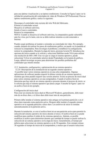 IT Essentials: PC Hardware and Software Version 4.0 Spanish
                                        Capítulo 12

para una óptima visualización y un óptimo rendimiento. Consulte la Figura 2 para ver la
utilidad de actualización del controlador de vídeo de Windows XP Professional. Para un
óptimo rendimiento gráfico, realice lo siguiente:

Descargue el controlador más reciente del sitio Web del fabricante.
Elimine el controlador actual.
Desactive el software antivirus.
Instale el nuevo controlador.
Reinicie la computadora.
NOTA: Cuando se desactiva el software antivirus, la computadora queda vulnerable
ante los virus; por lo tanto, esto no se debe realizar mientras se está conectado a
Internet.

Pueden surgir problemas al instalar o reinstalar un controlador de vídeo. Por ejemplo,
cuando, después de realizar los pasos de rendimiento gráfico, no puede ver la pantalla al
reiniciar la computadora. Para investigar el problema y restablecer la configuración,
reinicie la computadora. Durante la etapa de inicio, presione la tecla F8. Introduzca las
opciones de inicio cuando se le solicite y seleccione Habilitar modo VGA para utilizar
una resolución de 640 x 480. Una vez que se carga el sistema operativo, puede
seleccionar Volver al controlador anterior desde Propiedades en la tarjeta de gráficos.
Luego, deberá investigar un poco para determinar los posibles problemas del
controlador que intentó instalar.

12.2 Instalación, configuración y optimización de un sistema operativo
 12.2.8 Descripción de la instalación de un segundo sistema operativo
 Es posible tener varios sistemas operativos en una sola computadora. Algunas
aplicaciones de software pueden requerir la última versión de un sistema operativo,
mientras que otras pueden requerir una versión anterior. Existe un proceso de inicio dual
para varios sistemas operativos en una computadora. Cuando el archivo boot.ini
determina que hay más de un sistema operativo presente durante el proceso de inicio, se
le solicita que elija el sistema operativo que desea cargar. Consulte la Figura 1 para ver
un archivo boot.ini de ejemplo.

Configuración del inicio dual
Para crear un sistema de inicio dual en Microsoft Windows, generalmente, debe tener
más de un disco duro, o el disco duro debe tener más de una partición.

Primero debe instalar el sistema operativo más antiguo en la primera partición o en el
disco duro marcado como partición activa. Después debe instalar el segundo sistema
operativo en la segunda partición o disco duro. Los archivos de inicio se instalan
automáticamente en la partición activa.

Durante la instalación, se crea el archivo boot.ini en una partición activa para permitir la
selección del sistema operativo de inicio durante el inicio. El archivo boot.ini se puede
modificar para cambiar el orden de los sistemas operativos. Además, es posible
modificar el archivo para determinar durante qué cantidad de tiempo se puede realizar la
selección de un sistema operativo en la etapa de inicio. Generalmente, el tiempo por
defecto para seleccionar un sistema operativo es de 30 segundos. Esto siempre retrasa
30 segundos el tiempo de inicio de la computadora, a menos que el usuario seleccione



                                                                                         14
 