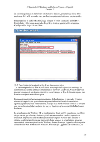 IT Essentials: PC Hardware and Software Version 4.0 Spanish
                                       Capítulo 12

un sistema operativo en particular. En el archivo boot.ini, el tiempo de inicio debe
cambiarse de 5 a 10 segundos para que la computadora se inicie con mayor rapidez.

Para modificar el archivo boot.ini, haga clic con el botón secundario en Mi PC >
Propiedades > Opciones Avanzadas. En el área Inicio y recuperación, seleccione
Configuración. Haga clic en Editar.




12.3 Descripción de la actualización de un sistema operativo
 Un sistema operativo se debe actualizar de manera periódica para que mantenga su
compatibilidad con las últimas herramientas de hardware y software. Cuando aparecen
nuevas versiones de un sistema operativo, con el tiempo, se deja de brindar soporte para
los sistemas operativos más antiguos.

Permanentemente se lanzan nuevos productos de hardware en el mercado. El nuevo
diseño de los productos generalmente requiere la instalación del último sistema
operativo para funcionar correctamente. Aunque esto pueda resultar costoso, se obtiene
una mayor funcionalidad mediante las nuevas funciones y la compatibilidad del nuevo
hardware.

La actualización de Windows XP se puede realizar desde un CD o desde una red. Debe
asegurarse de que el nuevo sistema operativo sea compatible con la computadora.
Microsoft proporciona una utilidad denominada Upgrade Advisor para analizar el
sistema y detectar problemas de incompatibilidad antes de la actualización a nuevas
versiones de sistemas operativos de Windows. Puede descargar Upgrade Advisor gratis,
desde el sitio Web de Microsoft Windows. Una vez que Upgrade Advisor finaliza, se




                                                                                       15
 