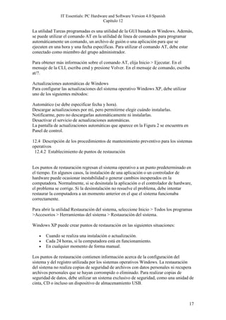 IT Essentials: PC Hardware and Software Version 4.0 Spanish
                                       Capítulo 12

La utilidad Tareas programadas es una utilidad de la GUI basada en Windows. Además,
se puede utilizar el comando AT en la utilidad de línea de comandos para programar
automáticamente un comando, un archivo de guión o una aplicación para que se
ejecuten en una hora y una fecha específicas. Para utilizar el comando AT, debe estar
conectado como miembro del grupo administrador.

Para obtener más información sobre el comando AT, elija Inicio > Ejecutar. En el
mensaje de la CLI, escriba cmd y presione Volver. En el mensaje de comando, escriba
at/?.

Actualizaciones automáticas de Windows
Para configurar las actualizaciones del sistema operativo Windows XP, debe utilizar
uno de los siguientes métodos:

Automático (se debe especificar fecha y hora).
Descargar actualizaciones por mí, pero permitirme elegir cuándo instalarlas.
Notificarme, pero no descargarlas automáticamente ni instalarlas.
Desactivar el servicio de actualizaciones automáticas.
La pantalla de actualizaciones automáticas que aparece en la Figura 2 se encuentra en
Panel de control.

12.4 Descripción de los procedimientos de mantenimiento preventivo para los sistemas
operativos
 12.4.2 Establecimiento de puntos de restauración


Los puntos de restauración regresan el sistema operativo a un punto predeterminado en
el tiempo. En algunos casos, la instalación de una aplicación o un controlador de
hardware puede ocasionar inestabilidad o generar cambios inesperados en la
computadora. Normalmente, si se desinstala la aplicación o el controlador de hardware,
el problema se corrige. Si la desinstalación no resuelve el problema, debe intentar
restaurar la computadora a un momento anterior en el que el sistema funcionaba
correctamente.

Para abrir la utilidad Restauración del sistema, seleccione Inicio > Todos los programas
>Accesorios > Herramientas del sistema > Restauración del sistema.

Windows XP puede crear puntos de restauración en las siguientes situaciones:

   •   Cuando se realiza una instalación o actualización.
   •   Cada 24 horas, si la computadora está en funcionamiento.
   •   En cualquier momento de forma manual.

Los puntos de restauración contienen información acerca de la configuración del
sistema y del registro utilizada por los sistemas operativos Windows. La restauración
del sistema no realiza copias de seguridad de archivos con datos personales ni recupera
archivos personales que se hayan corrompido o eliminado. Para realizar copias de
seguridad de datos, debe utilizar un sistema exclusivo de seguridad, como una unidad de
cinta, CD o incluso un dispositivo de almacenamiento USB.



                                                                                        17
 