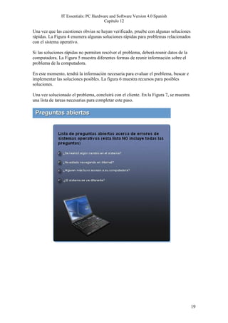 IT Essentials: PC Hardware and Software Version 4.0 Spanish
                                       Capítulo 12

Una vez que las cuestiones obvias se hayan verificado, pruebe con algunas soluciones
rápidas. La Figura 4 enumera algunas soluciones rápidas para problemas relacionados
con el sistema operativo.

Si las soluciones rápidas no permiten resolver el problema, deberá reunir datos de la
computadora. La Figura 5 muestra diferentes formas de reunir información sobre el
problema de la computadora.

En este momento, tendrá la información necesaria para evaluar el problema, buscar e
implementar las soluciones posibles. La figura 6 muestra recursos para posibles
soluciones.

Una vez solucionado el problema, concluirá con el cliente. En la Figura 7, se muestra
una lista de tareas necesarias para completar este paso.




                                                                                        19
 