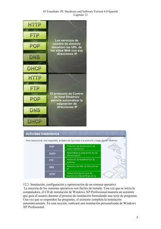 IT Essentials: PC Hardware and Software Version 4.0 Spanish
                                       Capítulo 12




12.2 Instalación, configuración y optimización de un sistema operativo
 La mayoría de los sistemas operativos son fáciles de instalar. Una vez que se inicia la
computadora, el CD de instalación de Windows XP Professional muestra un asistente
que guía al usuario durante el proceso de instalación formulando una serie de preguntas.
Una vez que se responden las preguntas, el asistente completa la instalación
automáticamente. En esta sección, realizará una instalación personalizada de Windows
XP Professional.


                                                                                       5
 