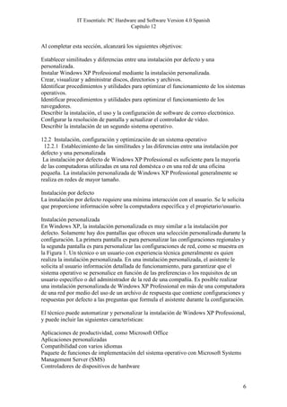 IT Essentials: PC Hardware and Software Version 4.0 Spanish
                                       Capítulo 12


Al completar esta sección, alcanzará los siguientes objetivos:

Establecer similitudes y diferencias entre una instalación por defecto y una
personalizada.
Instalar Windows XP Professional mediante la instalación personalizada.
Crear, visualizar y administrar discos, directorios y archivos.
Identificar procedimientos y utilidades para optimizar el funcionamiento de los sistemas
operativos.
Identificar procedimientos y utilidades para optimizar el funcionamiento de los
navegadores.
Describir la instalación, el uso y la configuración de software de correo electrónico.
Configurar la resolución de pantalla y actualizar el controlador de vídeo.
Describir la instalación de un segundo sistema operativo.

12.2 Instalación, configuración y optimización de un sistema operativo
 12.2.1 Establecimiento de las similitudes y las diferencias entre una instalación por
defecto y una personalizada
 La instalación por defecto de Windows XP Professional es suficiente para la mayoría
de las computadoras utilizadas en una red doméstca o en una red de una oficina
pequeña. La instalación personalizada de Windows XP Professional generalmente se
realiza en redes de mayor tamaño.

Instalación por defecto
La instalación por defecto requiere una mínima interacción con el usuario. Se le solicita
que proporcione información sobre la computadora específica y el propietario/usuario.

Instalación personalizada
En Windows XP, la instalación personalizada es muy similar a la instalación por
defecto. Solamente hay dos pantallas que ofrecen una selección personalizada durante la
configuración. La primera pantalla es para personalizar las configuraciones regionales y
la segunda pantalla es para personalizar las configuraciones de red, como se muestra en
la Figura 1. Un técnico o un usuario con experiencia técnica generalmente es quien
realiza la instalación personalizada. En una instalación personalizada, el asistente le
solicita al usuario información detallada de funcionamiento, para garantizar que el
sistema operativo se personalice en función de las preferencias o los requisitos de un
usuario específico o del administrador de la red de una compañía. Es posible realizar
una instalación personalizada de Windows XP Professional en más de una computadora
de una red por medio del uso de un archivo de respuesta que contiene configuraciones y
respuestas por defecto a las preguntas que formula el asistente durante la configuración.

El técnico puede automatizar y personalizar la instalación de Windows XP Professional,
y puede incluir las siguientes características:

Aplicaciones de productividad, como Microsoft Office
Aplicaciones personalizadas
Compatibilidad con varios idiomas
Paquete de funciones de implementación del sistema operativo con Microsoft Systems
Management Server (SMS)
Controladores de dispositivos de hardware


                                                                                         6
 