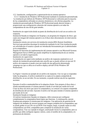IT Essentials: PC Hardware and Software Version 4.0 Spanish
                                        Capítulo 12


12.2 Instalación, configuración y optimización de un sistema operativo
 12.2.2 Instalación de Windows XP Professional mediante la instalación personalizada
 La instalación por defecto de Windows XP Professional es suficiente para la mayoría
de las computadoras utilizadas en entornos domésticos o de oficinas pequeñas. La
instalación personalizada de Windows XP Professional puede ahorrar tiempo y
proporcionar una configuración coherente del sistema operativo en todas las
computadoras de una red de gran tamaño.

Instalación sin supervisión desde un punto de distribución de la red con un archivo de
respuesta.
Instalación basada en imágenes con Sysprep y un programa de imágenes de disco, que
copia una imagen del sistema operativo en el disco duro directamente sin intervención
del usuario.
Instalación remota con servicios de instalación remota (RIS, Remote Installation
Services) que permiten descargar la instalación mediante la red. Esta instalación puede
ser solicitada por el usuario o puede ser introducida forzosamente por el administrador
en la computadora.
Paquete de funciones de implementación del sistema operativo con Microsoft Systems
Management Server (SMS) que puede simplificar la implementación de un sistema
operativo en toda la organización.
Instalación sin supervisión
La instalación sin supervisión mediante un archivo de respuesta unattend.txt es el
método de instalación personalizada más sencillo que se puede utilizar en una red. El
archivo de respuesta se puede crear por medio de una aplicación denominada
setupmgr.exe que se ubica en el archivo deploy.cab del CD de Windows XP
Professional.


La Figura 1 muestra un ejemplo de un archivo de respuesta. Una vez que se responden
todas las preguntas, el archivo unattend.txt se copia en la carpeta compartida de
distribución, en un servidor. En ese momento, se puede realizar una de las siguientes
acciones:

Ejecutar el archivo unattended.bat en la máquina cliente. Esto prepara el disco duro e
instala automáticamente el sistema operativo desde el servidor por medio de la red.
Crear un disco de inicio que inicie la computadora y se conecte a la carpeta compartida
de distribución del servidor. Ejecutar el archivo de lote para instalar el sistema operativo
por medio de la red.
Instalación basada en imágenes
Al realizar instalaciones basadas en imágenes, debe comenzar por configurar
completamente la computadora hasta lograr que funcione. A continuación, ejecute
Sysprep para preparar el sistema para las imágenes. Una aplicación de generación de
imágenes de unidades de terceros prepara una imagen completa de la computadora, que
se puede grabar en un CD o en un DVD. Esta imagen, luego, se puede copiar en otras
computadoras con HAL compatibles para completar la instalación de varias
computadoras. Una vez copiada la imagen, usted puede iniciar la computadora, pero es
posible que deba configurar algunos valores, como el nombre de la computadora y la
pertenencia de dominio.



                                                                                          7
 