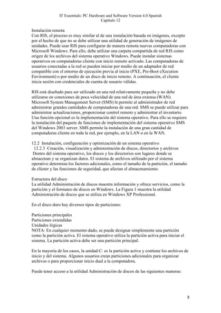 IT Essentials: PC Hardware and Software Version 4.0 Spanish
                                        Capítulo 12

Instalación remota
Con RIS, el proceso es muy similar al de una instalación basada en imágenes, excepto
por el hecho de que no se debe utilizar una utilidad de generación de imágenes de
unidades. Puede usar RIS para configurar de manera remota nuevas computadoras con
Microsoft Windows. Para ello, debe utilizar una carpeta compartida de red RIS como
origen de los archivos del sistema operativo Windows. Puede instalar sistemas
operativos en computadoras cliente con inicio remoto activado. Las computadoras de
usuarios conectadas a la red se pueden iniciar por medio de un adaptador de red
compatible con el entorno de ejecución previa al inicio (PXE, Pre-Boot eXecution
Environment) o por medio de un disco de inicio remoto. A continuación, el cliente
inicia sesión con credenciales de cuenta de usuario válidas.

RIS está diseñado para ser utilizado en una red relativamente pequeña y no debe
utilizarse en conexiones de poca velocidad de una red de área extensa (WAN).
Microsoft System Management Server (SMS) le permite al administrador de red
administrar grandes cantidades de computadoras de una red. SMS se puede utilizar para
administrar actualizaciones, proporcionar control remoto y administrar el inventario.
Una función opcional es la implementación del sistema operativo. Para ello se requiere
la instalación del paquete de funciones de implementación del sistema operativo SMS
del Windows 2003 server. SMS permite la instalación de una gran cantidad de
computadoras cliente en toda la red, por ejemplo, en la LAN o en la WAN.

12.2 Instalación, configuración y optimización de un sistema operativo
 12.2.3 Creación, visualización y administración de discos, directorios y archivos
 Dentro del sistema operativo, los discos y los directorios son lugares donde se
almacenan y se organizan datos. El sistema de archivos utilizado por el sistema
operativo determina los factores adicionales, como el tamaño de la partición, el tamaño
de clúster y las funciones de seguridad, que afectan el almacenamiento.

Estructura del disco
La utilidad Administración de discos muestra información y ofrece servicios, como la
partición y el formateo de discos en Windows. La Figura 1 muestra la utilidad
Administración de discos que se utiliza en Windows XP Professional.

En el disco duro hay diversos tipos de particiones:

Particiones principales
Particiones extendidas
Unidades lógicas
NOTA: En cualquier momento dado, se puede designar simplemente una partición
como la partición activa. El sistema operativo utiliza la partición activa para iniciar el
sistema. La partición activa debe ser una partición principal.

En la mayoría de los casos, la unidad C: es la partición activa y contiene los archivos de
inicio y del sistema. Algunos usuarios crean particiones adicionales para organizar
archivos o para proporcionar inicio dual a la computadora.

Puede tener acceso a la utilidad Administración de discos de las siguientes maneras:




                                                                                             8
 