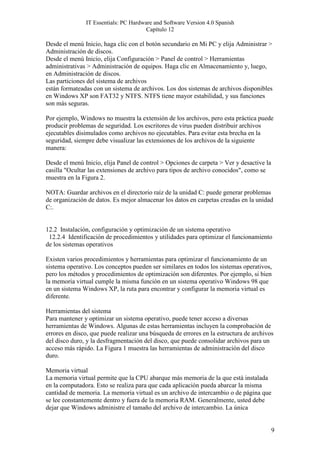 IT Essentials: PC Hardware and Software Version 4.0 Spanish
                                       Capítulo 12

Desde el menú Inicio, haga clic con el botón secundario en Mi PC y elija Administrar >
Administración de discos.
Desde el menú Inicio, elija Configuración > Panel de control > Herramientas
administrativas > Administración de equipos. Haga clic en Almacenamiento y, luego,
en Administración de discos.
Las particiones del sistema de archivos
están formateadas con un sistema de archivos. Los dos sistemas de archivos disponibles
en Windows XP son FAT32 y NTFS. NTFS tiene mayor estabilidad, y sus funciones
son más seguras.

Por ejemplo, Windows no muestra la extensión de los archivos, pero esta práctica puede
producir problemas de seguridad. Los escritores de virus pueden distribuir archivos
ejecutables disimulados como archivos no ejecutables. Para evitar esta brecha en la
seguridad, siempre debe visualizar las extensiones de los archivos de la siguiente
manera:

Desde el menú Inicio, elija Panel de control > Opciones de carpeta > Ver y desactive la
casilla "Ocultar las extensiones de archivo para tipos de archivo conocidos", como se
muestra en la Figura 2.

NOTA: Guardar archivos en el directorio raíz de la unidad C: puede generar problemas
de organización de datos. Es mejor almacenar los datos en carpetas creadas en la unidad
C:.


12.2 Instalación, configuración y optimización de un sistema operativo
 12.2.4 Identificación de procedimientos y utilidades para optimizar el funcionamiento
de los sistemas operativos

Existen varios procedimientos y herramientas para optimizar el funcionamiento de un
sistema operativo. Los conceptos pueden ser similares en todos los sistemas operativos,
pero los métodos y procedimientos de optimización son diferentes. Por ejemplo, si bien
la memoria virtual cumple la misma función en un sistema operativo Windows 98 que
en un sistema Windows XP, la ruta para encontrar y configurar la memoria virtual es
diferente.

Herramientas del sistema
Para mantener y optimizar un sistema operativo, puede tener acceso a diversas
herramientas de Windows. Algunas de estas herramientas incluyen la comprobación de
errores en disco, que puede realizar una búsqueda de errores en la estructura de archivos
del disco duro, y la desfragmentación del disco, que puede consolidar archivos para un
acceso más rápido. La Figura 1 muestra las herramientas de administración del disco
duro.

Memoria virtual
La memoria virtual permite que la CPU abarque más memoria de la que está instalada
en la computadora. Esto se realiza para que cada aplicación pueda abarcar la misma
cantidad de memoria. La memoria virtual es un archivo de intercambio o de página que
se lee constantemente dentro y fuera de la memoria RAM. Generalmente, usted debe
dejar que Windows administre el tamaño del archivo de intercambio. La única


                                                                                          9
 