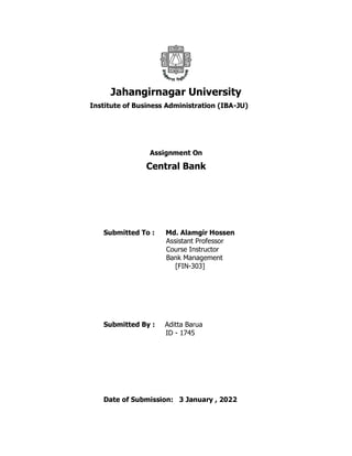 Jahangirnagar University
Institute of Business Administration (IBA-JU)
Assignment On
Central Bank
Submitted To : Md. Alamgir Hossen
Assistant Professor
Course Instructor
Bank Management
[FIN-303]
Submitted By : Aditta Barua
ID - 1745
Date of Submission: 3 January , 2022
 