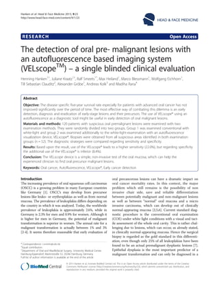 RESEARCH Open Access
The detection of oral pre- malignant lesions with
an autofluorescence based imaging system
(VELscopeTM
) – a single blinded clinical evaluation
Henning Hanken1†
, Juliane Kraatz1†
, Ralf Smeets1*
, Max Heiland1
, Marco Blessmann1
, Wolfgang Eichhorn1
,
Till Sebastian Clauditz2
, Alexander Gröbe1
, Andreas Kolk3
and Madiha Rana4
Abstract
Objective: The disease specific five-year survival rate especially for patients with advanced oral cancer has not
improved significantly over the period of time. The most effective way of combating this dilemma is an early
detection, diagnosis and eradication of early-stage lesions and their precursors. The use of VELscope® using an
autofluorescence as a diagnostic tool might be useful in early detection of oral malignant lesions.
Materials and methods: 120 patients with suspicious oral premalignant lesions were examined with two
examination methods. They were randomly divided into two groups. Group 1 was examined conventional with
white-light and group 2 was examined additionally to the white-light-examination with an autofluorescence
visualization device, VELscope®. Biopsies were obtained from all suspicious areas identified in both examination
groups (n = 52). The diagnostic strategies were compared regarding sensitivity and specificity.
Results: Based upon the result, use of the VELscope® leads to a higher sensitivity (22.0%), but regarding specificity
the additional use of the VELscope® is inferior (8.4%).
Conclusion: The VELscope device is a simple, non-invasive test of the oral mucosa, which can help the
experienced clinician to find oral precursor malignant lesions.
Keywords: Oral cancer, Autofluorescence, VELscope®, Early cancer detection
Introduction
The increasing prevalence of oral squamous cell carcinomas
(OSCC) is a growing problem in many European countries
like Germany [1]. OSCC’s may develop from precursor
lesions like leuko- or erythroplakias as well as from normal
mucosa. The prevalence of leukoplakia differs depending on
the country in which it was analyzed. Today, the worldwide
prevalence of leukoplakia is approximately 2.6%, while in
Germany is 2.3% for men and 0.9% for women. Although it
is higher for men in Germany, the potential of malignant
transformation is superior in women. The annual rate for a
malignant transformation is actually between 1% and 3%
[2-4]. It seems therefore reasonable that early evaluation of
oral precancerous lesions can have a dramatic impact on
oral cancer mortality rates. In this context, the major
problem which still remains is the possibility of non
invasive chair side, save and reliable differentiation
between potentially malignant and non-malignant lesions
as well as between “normal” oral mucosa and a micro
invasive carcinoma, which can develop out of clinically
normal-appearing mucosa [2,5,6]. Current standard diag-
nostic procedure is the conventional oral examination
(COE) under white light conditions with a visual and tact-
ile assessment of the whole oral cavity. This is rather chal-
lenging due to lesions, which can occur, as already stated,
in clinically normal-appearing mucosa. Hence the surgical
biopsy is regarded as the gold standard in this differenti-
ation, even though only 25% of all leukoplakias have been
found to be an actual premalignant dysplastic lesions [7].
Epithelial dysplasia is the most important predictor of a
malignant transformation and can only be diagnosed in a
* Correspondence: r.smeets@uke.de
†
Equal contributors
1
Department of Oral and Maxillofacial Surgery, University Medical Center
Hamburg-Eppendorf, Martinistraße 52, 20246 Hamburg, Germany
Full list of author information is available at the end of the article
HEAD & FACE MEDICINE
© 2013 Hanken et al.; licensee BioMed Central Ltd. This is an Open Access article distributed under the terms of the Creative
Commons Attribution License (http://creativecommons.org/licenses/by/2.0), which permits unrestricted use, distribution, and
reproduction in any medium, provided the original work is properly cited.
Hanken et al. Head & Face Medicine 2013, 9:23
http://www.head-face-med.com/content/9/1/23
 