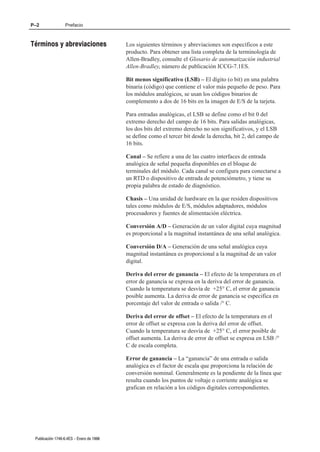 P–2               Prefacio



Términos y abreviaciones                  Los siguientes términos y abreviaciones son específicos a este
                                          producto. Para obtener una lista completa de la terminología de
                                          Allen-Bradley, consulte el Glosario de automatización industrial
                                          Allen-Bradley, número de publicación ICCG-7.1ES.

                                          Bit menos significativo (LSB) – El dígito (o bit) en una palabra
                                          binaria (código) que contiene el valor más pequeño de peso. Para
                                          los módulos analógicos, se usan los códigos binarios de
                                          complemento a dos de 16 bits en la imagen de E/S de la tarjeta.

                                          Para entradas analógicas, el LSB se define como el bit 0 del
                                          extremo derecho del campo de 16 bits. Para salidas analógicas,
                                          los dos bits del extremo derecho no son significativos, y el LSB
                                          se define como el tercer bit desde la derecha, bit 2, del campo de
                                          16 bits.

                                          Canal – Se refiere a una de las cuatro interfaces de entrada
                                          analógica de señal pequeña disponibles en el bloque de
                                          terminales del módulo. Cada canal se configura para conectarse a
                                          un RTD o dispositivo de entrada de potenciómetro, y tiene su
                                          propia palabra de estado de diagnóstico.

                                          Chasis – Una unidad de hardware en la que residen dispositivos
                                          tales como módulos de E/S, módulos adaptadores, módulos
                                          procesadores y fuentes de alimentación eléctrica.

                                          Conversión A/D – Generación de un valor digital cuya magnitud
                                          es proporcional a la magnitud instantánea de una señal analógica.

                                          Conversión D/A – Generación de una señal analógica cuya
                                          magnitud instantánea es proporcional a la magnitud de un valor
                                          digital.

                                          Deriva del error de ganancia – El efecto de la temperatura en el
                                          error de ganancia se expresa en la deriva del error de ganancia.
                                          Cuando la temperatura se desvía de +25° C, el error de ganancia
                                          posible aumenta. La deriva de error de ganancia se especifica en
                                          porcentaje del valor de entrada o salida /° C.

                                          Deriva del error de offset – El efecto de la temperatura en el
                                          error de offset se expresa con la deriva del error de offset.
                                          Cuando la temperatura se desvía de +25° C, el error posible de
                                          offset aumenta. La deriva de error de offset se expresa en LSB /°
                                          C de escala completa.

                                          Error de ganancia – La “ganancia” de una entrada o salida
                                          analógica es el factor de escala que proporciona la relación de
                                          conversión nominal. Generalmente es la pendiente de la línea que
                                          resulta cuando los puntos de voltaje o corriente analógica se
                                          grafican en relación a los códigos digitales correspondientes.




 Publicación 1746Ć6.4ES - Enero de 1996
 