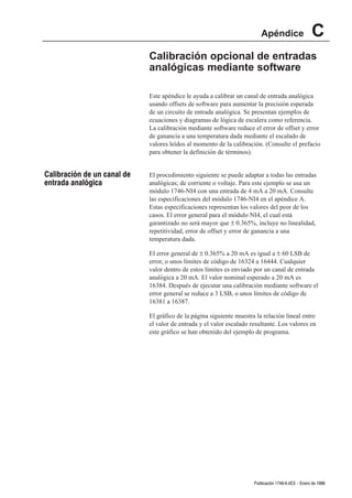 Apéndice                   C
                             Calibración opcional de entradas
                             analógicas mediante software

                             Este apéndice le ayuda a calibrar un canal de entrada analógica
                             usando offsets de software para aumentar la precisión esperada
                             de un circuito de entrada analógica. Se presentan ejemplos de
                             ecuaciones y diagramas de lógica de escalera como referencia.
                             La calibración mediante software reduce el error de offset y error
                             de ganancia a una temperatura dada mediante el escalado de
                             valores leídos al momento de la calibración. (Consulte el prefacio
                             para obtener la definición de términos).


Calibración de un canal de   El procedimiento siguiente se puede adaptar a todas las entradas
entrada analógica            analógicas; de corriente o voltaje. Para este ejemplo se usa un
                             módulo 1746-NI4 con una entrada de 4 mA a 20 mA. Consulte
                             las especificaciones del módulo 1746-NI4 en el apéndice A.
                             Estas especificaciones representan los valores del peor de los
                             casos. El error general para el módulo NI4, el cual está
                             garantizado no será mayor que ± 0.365%, incluye no linealidad,
                             repetitividad, error de offset y error de ganancia a una
                             temperatura dada.

                             El error general de ± 0.365% a 20 mA es igual a ± 60 LSB de
                             error, o unos límites de código de 16324 a 16444. Cualquier
                             valor dentro de estos límites es enviado por un canal de entrada
                             analógica a 20 mA. El valor nominal esperado a 20 mA es
                             16384. Después de ejecutar una calibración mediante software el
                             error general se reduce a 3 LSB, o unos límites de código de
                             16381 a 16387.

                             El gráfico de la página siguiente muestra la relación lineal entre
                             el valor de entrada y el valor escalado resultante. Los valores en
                             este gráfico se han obtenido del ejemplo de programa.




                                                                      Publicación 1746Ć6.4ES - Enero de 1996
 