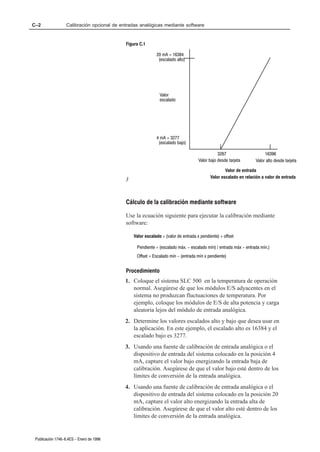 C–2                Calibración opcional de entradas analógicas mediante software


                                             Figura C.1

                                                             20 mA = 16384
                                                              (escalado alto)




                                                               Valor
                                                               escalado




                                                             4 mA = 3277
                                                              (escalado bajo)

                                                                                                3267                   16396
                                                                                     Valor bajo desde tarjeta     Valor alto desde tarjeta

                                                                                                   Valor de entrada
                                                                                           Valor escalado en relación a valor de entrada
                                             3


                                             Cálculo de la calibración mediante software

                                             Use la ecuación siguiente para ejecutar la calibración mediante
                                             software:

                                                 Valor escalado = (valor de entrada x pendiente) + offset

                                                  Pendiente = (escalado máx. - escalado mín) / entrada máx - entrada mín.)
                                                  Offset = Escalado mín - (entrada mín x pendiente)


                                             Procedimiento
                                             1. Coloque el sistema SLC 500 en la temperatura de operación
                                                normal. Asegúrese de que los módulos E/S adyacentes en el
                                                sistema no produzcan fluctuaciones de temperatura. Por
                                                ejemplo, coloque los módulos de E/S de alta potencia y carga
                                                aleatoria lejos del módulo de entrada analógica.
                                             2. Determine los valores escalados alto y bajo que desea usar en
                                                la aplicación. En este ejemplo, el escalado alto es 16384 y el
                                                escalado bajo es 3277.
                                             3. Usando una fuente de calibración de entrada analógica o el
                                                dispositivo de entrada del sistema colocado en la posición 4
                                                mA, capture el valor bajo energizando la entrada baja de
                                                calibración. Asegúrese de que el valor bajo esté dentro de los
                                                límites de conversión de la entrada analógica.
                                             4. Usando una fuente de calibración de entrada analógica o el
                                                dispositivo de entrada del sistema colocado en la posición 20
                                                mA, capture el valor alto energizando la entrada alta de
                                                calibración. Asegúrese de que el valor alto esté dentro de los
                                                límites de conversión de la entrada analógica.


 Publicación 1746-6.4ES - Enero de 1996
 
