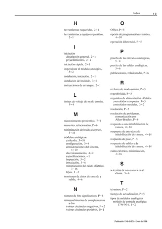 Indice              I–3



        H                                     O
herramientas requeridas, 2-1         Offset, P-5
herramientas y equipo requeridos,    opción de programación retentiva,
    2-1                                  4-10
                                     operación diferencial, P-5

        I
iniciación                                    P
  descripción general, 2-1           prueba de las entradas analógicas,
  procedimientos, 2-2                    5-4
iniciación rápida, 2-1               prueba de las salidas analógicas,
inspeccione el módulo analógico,         5-6
    5-2                              publicaciones, relacionadas, P-6
instalación, iniciación, 2-1
instalación del módulo, 3-6
instrucciones de arranque, 2-1
                                              R
                                     rechazo de modo común, P-5
                                     repetitividad, P-5
        L                            requisitos de alimentación eléctrica
límites de voltaje de modo común,      controlador compacto, 3-3
     P-4                               controlador modular, 3-2
                                     resolución, P-5

        M                            resolución de problemas,
                                         comunicación con
mantenimiento preventivo, 7-1            AllenĆBradley, P-8

manuales, relacionados, P-6          respuesta a una inhabilitación de
                                         ranura, 4-14
minimización del ruido eléctrico,
    3-16                             respuesta de entradas a la
                                         inhabilitación de ranura, 4-14
módulos analógicos
                                     respuesta de paso, P-5
 cableado, 3-10
 configuración, 3-4                  respuesta de salidas a la
 consideraciones del sistema,            inhabilitación de ranura, 4-14
      4-10                           ruido eléctrico, minimización,
 direccionamiento, 4-2                   3-16
 especificaciones, -1
 inspección, 5-2
 instalación, 3-6
 minimización del ruido eléctrico,            S
      3-16                           selección de una ranura en el
 tipos, 1-2                              chasis, 3-6
monitoreo de datos de entrada y
   salida, 4-6
                                              T
        N                            términos, P-2
                                     tiempo de actualización, P-5
número de bits significativos, P-4
                                     tipos de módulos analógicos
números binarios de complementos        módulo de entrada analógica
    a dos
                                            1746ĆNI4, 1-2
  valores decimales negativos, B-2
  valores decimales positivos, B-1



                                        Publicación 1746Ć6.4ES - Enero de 1996
 