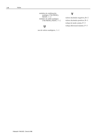 I–4           Indice



                                                 módulos de combinación
                                                    analógica 1746ĆNIO4I y              V
                                                    NIO4V, 1-2                  valores decimales negativos, B-2
                                                 módulos de salida analógica
                                                    1746ĆNIO4I y NO4V, 1-2      valores decimales positivos, B-1
                                                                                voltaje de modo común, P-5

                                                       U                        voltaje diferencial máximo, P-5

                                               uso de valores analógicos, 1-1




      Publicación 1746Ć6.4ES - Enero de 1996
 