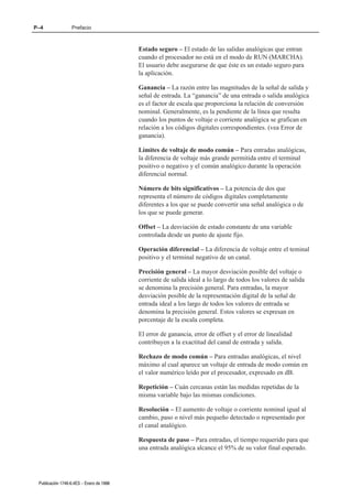 P–4               Prefacio



                                          Estado seguro – El estado de las salidas analógicas que entran
                                          cuando el procesador no está en el modo de RUN (MARCHA).
                                          El usuario debe asegurarse de que éste es un estado seguro para
                                          la aplicación.

                                          Ganancia – La razón entre las magnitudes de la señal de salida y
                                          señal de entrada. La “ganancia” de una entrada o salida analógica
                                          es el factor de escala que proporciona la relación de conversión
                                          nominal. Generalmente, es la pendiente de la línea que resulta
                                          cuando los puntos de voltaje o corriente analógica se grafican en
                                          relación a los códigos digitales correspondientes. (vea Error de
                                          ganancia).

                                          Límites de voltaje de modo común – Para entradas analógicas,
                                          la diferencia de voltaje más grande permitida entre el terminal
                                          positivo o negativo y el común analógico durante la operación
                                          diferencial normal.

                                          Número de bits significativos – La potencia de dos que
                                          representa el número de códigos digitales completamente
                                          diferentes a los que se puede convertir una señal analógica o de
                                          los que se puede generar.

                                          Offset – La desviación de estado constante de una variable
                                          controlada desde un punto de ajuste fijo.

                                          Operación diferencial – La diferencia de voltaje entre el teminal
                                          positivo y el terminal negativo de un canal.

                                          Precisión general – La mayor desviación posible del voltaje o
                                          corriente de salida ideal a lo largo de todos los valores de salida
                                          se denomina la precisión general. Para entradas, la mayor
                                          desviación posible de la representación digital de la señal de
                                          entrada ideal a los largo de todos los valores de entrada se
                                          denomina la precisión general. Estos valores se expresan en
                                          porcentaje de la escala completa.

                                          El error de ganancia, error de offset y el error de linealidad
                                          contribuyen a la exactitud del canal de entrada y salida.

                                          Rechazo de modo común – Para entradas analógicas, el nivel
                                          máximo al cual aparece un voltaje de entrada de modo común en
                                          el valor numérico leído por el procesador, expresado en dB.

                                          Repetición – Cuán cercanas están las medidas repetidas de la
                                          misma variable bajo las mismas condiciones.

                                          Resolución – El aumento de voltaje o corriente nominal igual al
                                          cambio, paso o nivel más pequeño detectado o representado por
                                          el canal analógico.

                                          Respuesta de paso – Para entradas, el tiempo requerido para que
                                          una entrada analógica alcance el 95% de su valor final esperado.




 Publicación 1746Ć6.4ES - Enero de 1996
 
