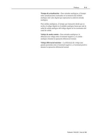 Prefacio             P–5



Tiempo de actualización – Para entradas analógicas, el tiempo
entre actualizaciones realizadas en la memoria del módulo
analógico del valor digital que representa la señal de entrada
analógica.

Para salidas analógicas, el tiempo que transcurre desde que se
recibe el código digital en el módulo analógico hasta que sale la
señal de salida analógica del código digital en los terminales del
canal de salida.

Voltaje de modo común – Para entradas analógicas, la
diferencia de voltaje entre el terminal negativo y el común
analógico durante la operación diferencial normal.

Voltaje diferencial máximo – La diferencia de voltaje más
grande permitida entre el terminal negativo y el terminal positivo
durante la operación diferencial normal.




                                      Publicación 1746Ć6.4ES - Enero de 1996
 