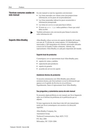 P–8               Prefacio



Técnicas comunes usadas en                    En este manual se usan las siguientes convenciones:
este manual                                   • Las listas marcadas con viñetas como ésta proporcionan
                                                 información, no los pasos de un procedimiento
                                              • Las listas numeradas indican los pasos secuenciales o
                                                 información jerarquizada.
                                              • Las letras en cursiva se usan para hacer énfasis.
                                              • El texto en este tipo indica palabras o frases que usted
                                                 debe escribir.
                                          "   También utilizamos esta convención para llamar la atención
                                              sobre información útil.


Soporte AllenĆBradley                         Allen-Bradley ofrece servicios de soporte alrededor del mundo,
                                              con más de 75 oficinas de ventas/soporte, 512 distribuidores
                                              autorizados y 260 integradores de sistemas autorizados ubicados
                                              a través de los Estados Unidos solamente. Además, hay
                                              representantes Allen-Bradley en cada país importante del mundo.


                                              Soporte local de productos

                                              Comuníquese con su representante local Allen-Bradley para:
                                              • soporte de ventas y pedidos
                                              • capacitación para productos
                                              • soporte de garantía
                                              • acuerdos de servicio de soporte


                                              Asistencia técnica de productos

                                              Si necesita comunicarse con Allen-Bradley para obtener
                                              asistencia técnica, por favor primero revise la información que
                                              aparece en el capítulo de Resolución de problemas.
                                              Seguidamente, llame al representante local Allen-Bradley.


                                              Sus preguntas y comentarios acerca de este manual

                                              Si encuentra algún problema en este manual, por favor háganoslo
                                              saber en el Informe de problemas de la publicación que se
                                              adjunta.

                                              Si tiene sugerencias de cómo hacer más útil este manual para
                                              usted, por favor comuníquese con nosotros a la dirección
                                              siguiente:

                                              Allen-Bradley Company, Inc.
                                              Automation Group
                                              Technical Communication, Dept. 602V, T122
                                              P.O. Box 2086
                                              Milwaukee, WI 53201-2086


 Publicación 1746Ć6.4ES - Enero de 1996
 
