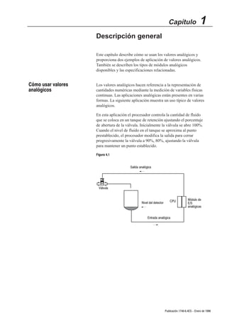 Capítulo                  1
                    Descripción general

                    Este capítulo describe cómo se usan los valores analógicos y
                    proporciona dos ejemplos de aplicación de valores analógicos.
                    También se describen los tipos de módulos analógicos
                    disponibles y las especificaciones relacionadas.


Cómo usar valores   Los valores analógicos hacen referencia a la representación de
analógicos          cantidades numéricas mediante la medición de variables físicas
                    continuas. Las aplicaciones analógicas están presentes en varias
                    formas. La siguiente aplicación muestra un uso típico de valores
                    analógicos.

                    En esta aplicación el procesador controla la cantidad de fluido
                    que se coloca en un tanque de retención ajustando el porcentaje
                    de abertura de la válvula. Inicialmente la válvula se abre 100%.
                    Cuando el nivel de fluido en el tanque se aproxima al punto
                    prestablecido, el procesador modifica la salida para cerrar
                    progresivamente la válvula a 90%, 80%, ajustando la válvula
                    para mantener un punto establecido.

                    Figura 4.1


                                        Salida analógica




                     Válvula


                                                                         CPU           Módulo de
                                                Nivel del detector                     E/S
                                                                                       analógicas


                                                     Entrada analógica




                                                                     Publicación 1746Ć6.4ES - Enero de 1996
 