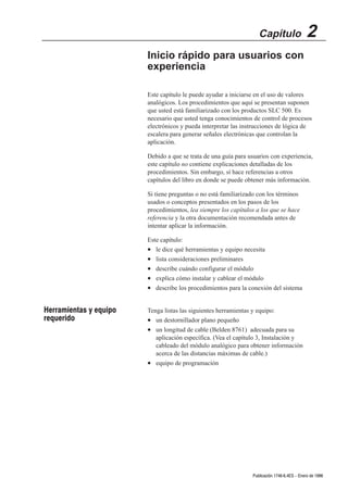 Capítulo                  2
                        Inicio rápido para usuarios con
                        experiencia

                        Este capítulo le puede ayudar a iniciarse en el uso de valores
                        analógicos. Los procedimientos que aquí se presentan suponen
                        que usted está familiarizado con los productos SLC 500. Es
                        necesario que usted tenga conocimientos de control de procesos
                        electrónicos y pueda interpretar las instrucciones de lógica de
                        escalera para generar señales electrónicas que controlan la
                        aplicación.

                        Debido a que se trata de una guía para usuarios con experiencia,
                        este capítulo no contiene explicaciones detalladas de los
                        procedimientos. Sin embargo, sí hace referencias a otros
                        capítulos del libro en donde se puede obtener más información.

                        Si tiene preguntas o no está familiarizado con los términos
                        usados o conceptos presentados en los pasos de los
                        procedimientos, lea siempre los capítulos a los que se hace
                        referencia y la otra documentación recomendada antes de
                        intentar aplicar la información.

                        Este capítulo:
                        • le dice qué herramientas y equipo necesita
                        • lista consideraciones preliminares
                        • describe cuándo configurar el módulo
                        • explica cómo instalar y cablear el módulo
                        • describe los procedimientos para la conexión del sistema


Herramientas y equipo   Tenga listas las siguientes herramientas y equipo:
requerido               • un destornillador plano pequeño
                        • un longitud de cable (Belden 8761) adecuada para su
                           aplicación específica. (Vea el capítulo 3, Instalación y
                           cableado del módulo analógico para obtener información
                           acerca de las distancias máximas de cable.)
                        • equipo de programación




                                                                Publicación 1746Ć6.4ES - Enero de 1996
 