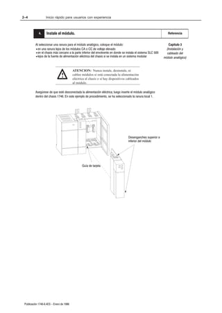 2–4                Inicio rápido para usuarios con experiencia



           5. .
            4      Instale el módulo.                                                                               Referencia


          Al seleccionar una ranura para el módulo analógico, coloque el módulo:                                     Capítulo 3
          • en una ranura lejos de los módulos CA o CC de voltaje elevado                                          (Instalación y
          • en el chasis más cercano a la parte inferior del envolvente en donde se instala el sistema SLC 500     cableado del
          • lejos de la fuente de alimentación eléctrica del chasis si se instala en un sistema modular          módulo analógico)


                                          ATENCION: Nunca instale, desinstale, ni
                                !         cablee módulos si está conectada la alimentación
                                          eléctrica al chasis o si hay dispositivos cableados
                                          al módulo.

          Asegúrese de que esté desconectada la alimentación eléctrica; luego inserte el módulo analógico
          dentro del chasis 1746. En este ejemplo de procedimiento, se ha seleccionado la ranura local 1.




                                                                                     Desenganches superior e
                                                                                     inferior del módulo




                                                 Guía de tarjeta




 Publicación 1746Ć6.4ES - Enero de 1996
 