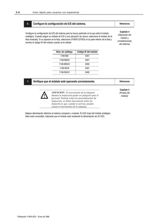 2–6                Inicio rápido para usuarios con experiencia



            6.
            9.     Configure la configuración de E/S del sistema.                                                   Referencia


                                                                                                                     Capítulo 4
          Configure la configuración de E/S del sistema para la ranura particular en la que está el módulo
                                                                                                                   (Operación del
          analógico. Cuando asigne un módulo de E/S a una ubicación de ranura, seleccione el módulo de la
                                                                                                                      módulo y
          lista mostrada. Si no aparece en la lista, seleccione OTHER (OTRO) en la parte inferior de la lista y
                                                                                                                  consideraciones
          escriba el código ID del módulo cuando se le solicite.
                                                                                                                    del sistema)


                                              Núm. de catálogo        Código ID del módulo
                                                   1746ĆNI4                    4401
                                                  1746ĆNIO4I                   3201
                                                 1746ĆNIO4V                    3202
                                                  1746ĆNO4I                    5401
                                                 1746ĆNO4V                     5402


           10.
           7.      Verifique que el módulo esté operando correctamente.                                             Referencia


                                                                                                                     Capítulo 5
                                          ATENCION: El movimiento de la máquina                                     (Prueba del
                                !         durante la inspección puede ser peligroso para el
                                          personal. Durante todos los procedimientos de
                                                                                                                      módulo)

                                          inspección, se deben desconectar todos los
                                          dispositivos que, cuando se activan, pueden
                                          causar el movimiento de la máquina.

          Aplique alimentación eléctrica al sistema compacto o modular. El LED (rojo) del módulo analógico
          debe estar encendido, indicando que el módulo está recibiendo la alimentación de 24 VCC.




 Publicación 1746Ć6.4ES - Enero de 1996
 