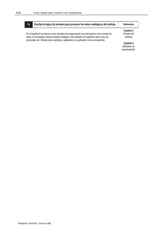 2–8                Inicio rápido para usuarios con experiencia



           10.
           2.      Escriba la lógica de escalera para procesar los datos analógicos del módulo.          Referencia

                                                                                                          Capítulo 5
          En el capítulo 6 se ofrecen varios ejemplos de programación que demuestran cómo escalar los    (Prueba del
          datos no procesados desde la tarjeta analógica a las unidades de ingeniería tales como psi,      módulo)
          porcentaje, etc. Estudie estos ejemplos y aplíquelos a su aplicación como corresponda.
                                                                                                          Capítulo 6
                                                                                                         (Ejemplos de
                                                                                                        programación)




 Publicación 1746Ć6.4ES - Enero de 1996
 