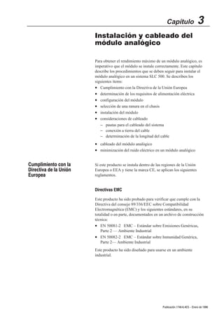 Capítulo                  3
                        Instalación y cableado del
                        módulo analógico

                        Para obtener el rendimiento máximo de un módulo analógico, es
                        imperativo que el módulo se instale correctamente. Este capítulo
                        describe los procedimientos que se deben seguir para instalar el
                        módulo analógico en un sistema SLC 500. Se describen los
                        siguientes ítems:
                        • Cumplimiento con la Directiva de la Unión Europea
                        • determinación de los requisitos de alimentación eléctrica
                        • configuración del módulo
                        • selección de una ranura en el chasis
                        • instalación del módulo
                        • consideraciones de cableado
                           – pautas para el cableado del sistema
                           – conexión a tierra del cable
                           – determinación de la longitud del cable
                        • cableado del módulo analógico
                        • minimización del ruido eléctrico en un módulo analógico


Cumplimiento con la     Si este producto se instala dentro de las regiones de la Unión
Directiva de la Unión   Europea o EEA y tiene la marca CE, se aplican los siguientes
Europea                 reglamentos.


                        Directivas EMC

                        Este producto ha sido probado para verificar que cumple con la
                        Directiva del consejo 89/336/EEC sobre Compatibilidad
                        Electromagnética (EMC) y los siguientes estándares, en su
                        totalidad o en parte, documentados en un archivo de construcción
                        técnica:
                        • EN 50081-2 EMC – Estándar sobre Emisiones Genéricas,
                            Parte 2 — Ambiente Industrial
                        • EN 50082-2 EMC – Estándar sobre Inmunidad Genérica,
                            Parte 2— Ambiente Industrial
                        Este producto ha sido diseñado para usarse en un ambiente
                        industrial.




                                                                 Publicación 1746Ć6.4ES - Enero de 1996
 