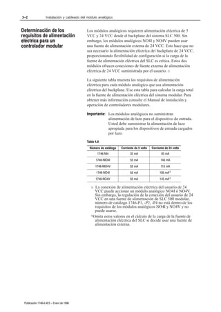3–2                Instalación y cableado del módulo analógico



Determinación de los                         Los módulos analógicos requieren alimentación eléctrica de 5
requisitos de alimentación                   VCC y 24 VCC desde el backplane del sistema SLC 500. Sin
eléctrica para un                            embargo, los módulos analógicos NO4I y NO4V pueden usar
controlador modular                          una fuente de alimentación externa de 24 VCC. Esto hace que no
                                             sea necesario la alimentación eléctrica del backplane de 24 VCC,
                                             proporcionando flexibilidad de configuración si la carga de la
                                             fuente de alimentación eléctrica del SLC es crítica. Estos dos
                                             módulos ofrecen conexiones de fuente externa de alimentación
                                             eléctrica de 24 VCC suministrada por el usuario. ¬

                                             La siguiente tabla muestra los requisitos de alimentación
                                             eléctrica para cada módulo analógico que usa alimentación
                                             eléctrica del backplane. Use esta tabla para calcular la carga total
                                             en la fuente de alimentación eléctrica del sistema modular. Para
                                             obtener más información consulte el Manual de instalación y
                                             operación de controladores modulares.

                                             Importante: Los módulos analógicos no suministran
                                                         alimentación de lazo para el dispositivo de entrada.
                                                         Usted debe suministrar la alimentación de lazo
                                                         apropiada para los dispositivos de entrada cargados
                                                         por lazo.

                                             Tabla 4.A
                                               Número de catálogo   Corriente de 5 volts   Corriente de 24 volts
                                                     1746ĆNI4             35 mA                   85 mA
                                                    1746ĆNIO4I            55 mA                  145 mA
                                                    1746ĆNIO4V            55 mA                  115 mA
                                                    1746ĆNO4I             55 mA                  195 mA­
                                                    1746ĆNO4V             55 mA                  145 mA­

                                                ¬ La conexión de alimentación eléctrica del usuario de 24
                                                  VCC puede accionar un módulo analógico NO4I ó NO4V.
                                                  Sin embargo, la regulación de la conexión del usuario de 24
                                                  VCC en una fuente de alimentación de SLC 500 modular,
                                                  número de catálogo 1746-P1, -P2, -P4 no está dentro de los
                                                  requisitos de los módulos analógicos NO4I y NO4V y no
                                                  puede usarse.
                                                ­Omita estos valores en el cálculo de la carga de la fuente de

                                                  alimentación eléctrica del SLC si decide usar una fuente de
                                                  alimentación externa.




 Publicación 1746Ć6.4ES - Enero de 1996
 