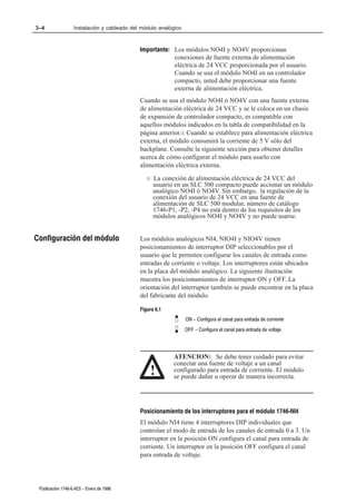 3–4                Instalación y cableado del módulo analógico



                                             Importante: Los módulos NO4I y NO4V proporcionan
                                                         conexiones de fuente externa de alimentación
                                                         eléctrica de 24 VCC proporcionada por el usuario.
                                                         Cuando se usa el módulo NO4I en un controlador
                                                         compacto, usted debe proporcionar una fuente
                                                         externa de alimentación eléctrica.
                                             Cuando se usa el módulo NO4I ó NO4V con una fuente externa
                                             de alimentación eléctrica de 24 VCC y se le coloca en un chasis
                                             de expansión de controlador compacto, es compatible con
                                             aquellos módulos indicados en la tabla de compatibilidad en la
                                             página anterior.¬ Cuando se establece para alimentación eléctrica
                                             externa, el módulo consumirá la corriente de 5 V sólo del
                                             backplane. Consulte la siguiente sección para obtener detalles
                                             acerca de cómo configurar el módulo para usarlo con
                                             alimentación eléctrica externa.

                                                ¬   La conexión de alimentación eléctrica de 24 VCC del
                                                    usuario en un SLC 500 compacto puede accionar un módulo
                                                    analógico NO4I ó NO4V. Sin embargo, la regulación de la
                                                    conexión del usuario de 24 VCC en una fuente de
                                                    alimentación de SLC 500 modular, número de catálogo
                                                    1746-P1, -P2, -P4 no está dentro de los requisitos de los
                                                    módulos analógicos NO4I y NO4V y no puede usarse.


Configuración del módulo                     Los módulos analógicos NI4, NIO4I y NIO4V tienen
                                             posicionamientos de interruptor DIP seleccionables por el
                                             usuario que le permiten configurar los canales de entrada como
                                             entradas de corriente o voltaje. Los interruptores están ubicados
                                             en la placa del módulo analógico. La siguiente ilustración
                                             muestra los posicionamientos de interruptor ON y OFF. La
                                             orientación del interruptor también se puede encontrar en la placa
                                             del fabricante del módulo.

                                             Figura 6.1
                                                                 ON - Configura el canal para entrada de corriente
                                                                 OFF - Configura el canal para entrada de voltaje




                                                           ATENCION: Se debe tener cuidado para evitar
                                                           conectar una fuente de voltaje a un canal
                                                    !      configurado para entrada de corriente. El módulo
                                                           se puede dañar u operar de manera incorrecta.




                                             Posicionamiento de los interruptores para el módulo 1746ĆNI4
                                             El módulo NI4 tiene 4 interruptores DIP individuales que
                                             controlan el modo de entrada de los canales de entrada 0 a 3. Un
                                             interruptor en la posición ON configura el canal para entrada de
                                             corriente. Un interruptor en la posición OFF configura el canal
                                             para entrada de voltaje.




 Publicación 1746Ć6.4ES - Enero de 1996
 