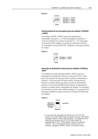 Instalación y cableado del módulo analógico                                 3–5


Figura 6.2
                        Corriente
                         1234
                                          Interruptor 1 = Canal 0
                    O                     Interruptor 2 = Canal 1
                    N
                                          Interruptor 3 = Canal 2
                                          Interruptor 4 = Canal 3
                         Voltaje



Posicionamiento de los interruptores para los módulos 1746ĆNIO4I
y ĆNIO4V
Los módulos NIO4I y NIO4V tienen dos interruptores
individuales marcados 1 y 2. Estos interruptores controlan el
modo de entrada de los canales de entrada 0 y 1. Un interruptor
en la posición ON configura el canal para entrada de corriente.
Un interruptor en la posición OFF configura el canal para entrada
de voltaje.

Figura 6.3
                   Corriente
                            12
                        O           Interruptor 1 = Canal 0
                        N
                                    Interruptor 2 = Canal 1

                        Voltaje



Interruptor de alimentación externa para los módulos 1746ĆNO4I y
ĆNO4V
Los módulos de salida analógica NO4I y NO4V tienen un
interruptor de alimentación eléctrica externa de 24 VCC, SW1,
que le da la opción de usar una fuente externa de alimentación
eléctrica.¬ En la posición UP (hacia arriba), la alimentación
eléctrica se obtiene desde una fuente externa de alimentación
eléctrica. En la posición DOWN (hacia abajo), la alimentación
eléctrica se obtiene desde el backplane del módulo. El interruptor
está ubicado en la placa del módulo analógico. La orientación del
interruptor también se puede encontrar en la placa del fabricante
del módulo.

Figura 6.4
                            Externa
          Selector de                    Interruptor 1
         alimentación
         eléctrica de
            24 VCC
                         Backplane


   ¬   La conexión de alimentación eléctrica de 24 VCC del
       usuario en un SLC 500 compacto puede accionar un módulo
       analógico NO4I ó NO4V. Sin embargo, la regulación de la
       conexión del usuario de 24 VCC en una fuente de
       alimentación de SLC 500 modular, número de catálogo
       1746-P1, -P2, no está dentro de los requisitos de los
       módulos analógicos NO4I y NO4V y no puede usarse.




                                                         Publicación 1746Ć6.4ES - Enero de 1996
 