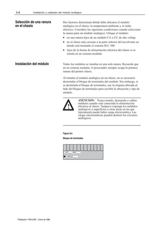 3–6                Instalación y cableado del módulo analógico



Selección de una ranura                      Dos factores determinan dónde debe ubicarse el módulo
en el chasis                                 analógico en el chasis: la temperatura ambiente y el ruido
                                             eléctrico. Considere las siguientes condiciones cuando seleccione
                                             la ranura para un módulo analógico. Ubique el módulo:
                                             • en una ranura lejos de un módulo CA o CC de alto voltaje
                                             • en el chasis más cercano a la parte inferior del envolvente en
                                                 donde está instalado el sistema SLC 500
                                             • lejos de la fuente de alimentación eléctrica del chasis si se
                                                 instala en un sistema modular


Instalación del módulo                       Todos los módulos se instalan en una sola ranura. Recuerde que
                                             en un sistema modular, el procesador siempre ocupa la primera
                                             ranura del primer chasis.

                                             Al instalar el módulo analógico en un chasis, no es necesario
                                             desinstalar el bloque de terminales del módulo. Sin embargo, si
                                             se desinstala el bloque de terminales, use la etiqueta ubicada al
                                             lado del bloque de terminales para escribir la ubicación y tipo de
                                             módulo.

                                                                ATENCION: Nunca instale, desinstale o cablee
                                                                módulos cuando esté conectada la alimentación
                                                  !             eléctrica al chasis. Tampoco exponga los módulos
                                                                analógicos a superficies u otras áreas en las que
                                                                típicamente puede haber carga electrostática. Las
                                                                cargas electrostáticas pueden destruir los circuitos
                                                                analógicos.




                                             Figura 6.5
                                             Bloque de terminales




                                               SLOT ____ RACK ____

                                                 MODULE _____




 Publicación 1746Ć6.4ES - Enero de 1996
 