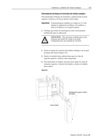 Instalación y cableado del módulo analógico                   3–7



Desinstalación del bloque de terminales del módulo analógico
Para desinstalar el bloque de terminales, sujételo desde la parte
superior e inferior y tire hacia afuera y hacia abajo.

Importante: El potenciómetro establece el voltaje en 2.5 volts
            durante la calibración en fábrica. Se establece y
            sella en la fábrica y no requiere ajustes.
1. Verifique que todos los interruptores estén correctamente
   establecidos para su aplicación.

              ATENCION: Hay que tener cuidado para evitar
              conectar una fuente de voltaje a un canal
    !         configurado para una entrada de corriente.




2. Alinee la tarjeta de circuitos del módulo analógico con la guía
   de tarjeta del chasis.(Figura 3.6).
3. Deslice el módulo hacia adentro hasta que los clips de
   sujeción superior e inferior estén asegurados.
4. Para desinstalar el módulo, presione hacia abajo los clips de
   retención superior e inferior del módulo y deslice el módulo
   hacia afuera.

Figura 6.6




                                        Desenganches superior e inferior
                                        del módulo




             Guía de tarjeta




                                          Publicación 1746Ć6.4ES - Enero de 1996
 