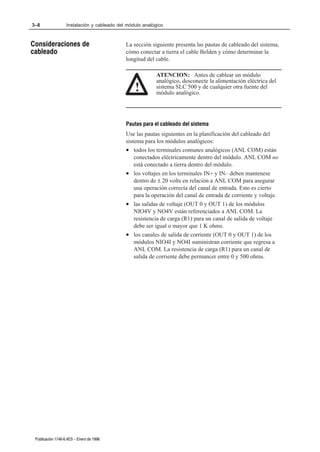 3–8                Instalación y cableado del módulo analógico



Consideraciones de                           La sección siguiente presenta las pautas de cableado del sistema,
cableado                                     cómo conectar a tierra el cable Belden y cómo determinar la
                                             longitud del cable.

                                                          ATENCION: Antes de cablear un módulo
                                                          analógico, desconecte la alimentación eléctrica del
                                                 !        sistema SLC 500 y de cualquier otra fuente del
                                                          módulo analógico.




                                             Pautas para el cableado del sistema
                                             Use las pautas siguientes en la planificación del cableado del
                                             sistema para los módulos analógicos:
                                             • todos los terminales comunes analógicos (ANL COM) están
                                                 conectados eléctricamente dentro del módulo. ANL COM no
                                                 está conectado a tierra dentro del módulo.
                                             • los voltajes en los terminales IN+ y IN– deben mantenese
                                                 dentro de ± 20 volts en relación a ANL COM para asegurar
                                                 una operación correcta del canal de entrada. Esto es cierto
                                                 para la operación del canal de entrada de corriente y voltaje.
                                             • las salidas de voltaje (OUT 0 y OUT 1) de los módulos
                                                 NIO4V y NO4V están referenciados a ANL COM. La
                                                 resistencia de carga (R1) para un canal de salida de voltaje
                                                 debe ser igual o mayor que 1 K ohms.
                                             • los canales de salida de corriente (OUT 0 y OUT 1) de los
                                                 módulos NIO4I y NO4I suministran corriente que regresa a
                                                 ANL COM. La resistencia de carga (R1) para un canal de
                                                 salida de corriente debe permancer entre 0 y 500 ohms.




 Publicación 1746Ć6.4ES - Enero de 1996
 