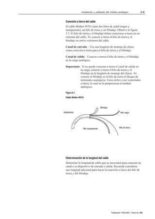 Instalación y cableado del módulo analógico                         3–9



  Conexión a tierra del cable
  El cable Belden #8761 tiene dos hilos de señal (negro y
  transparente), un hilo de tierra y un blindaje. Observe la figura
  3.7. El hilo de tierra y el blindaje deben conectarse a tierra en un
  extremo del cable. No conecte a tierra el hilo de tierra y el
  blindaje en ambos extremos del cable.

  Canal de entrada – Use una lengüeta de montaje de chasis
  como conexión a tierra para el hilo de tierra y el blindaje.

  Canal de salida – Conecte a tierra el hilo de tierra y el blindaje
  en la carga analógica.

  Importante: Si no puede conectar a tierra el canal de salida en
             la carga, conecte a tierra el hilo de tierra y el
             blindaje en la lengüeta de montaje del chasis. No
             conecte el blindaje ni el hilo de tierra al bloque de
             terminales analógicos. Estos deben estar conectados
             a tierra, lo cual no lo proporciona el módulo
             analógico.

  Figura 6.7
  Cable Belden #8761



                                       Blindaje

Aislamiento                                                 Hilo negro




                   Hilo transparente                       Hilo de tierra




  Determinación de la longitud del cable
  Determine la longitud de cable que se necesitará para conectar un
  canal a su dispositivo de entrada o salida. Recuerde considerar
  una longitud adicional para hacer la conexión a tierra del hilo de
  tierra y del blindaje.




                                                  Publicación 1746Ć6.4ES - Enero de 1996
 