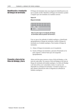 3–12               Instalación y cableado del módulo analógico



Identificación e instalación                 El bloque de terminales tiene una etiqueta de identificación en la
del bloque de terminales                     que se puede escribir. Identificar el bloque de terminales ayudará
                                             a asegurar que esté instalado en el módulo correcto.

                                             Figura 6.10
                                             Bloque de terminales




                                               SLOT ____ RACK ____

                                                 MODULE _____



                                              Nota: El punto negro en la etiqueta del bloque
                                              de terminales indica la posición del terminal 0.


                                             Una vez que se ha cableado el módulo analógico e identificado
                                             apropiadamente el bloque de terminales, instale el bloque de
                                             terminales en el módulo analógico. Para instalar el bloque de
                                             terminales:

                                             1. Alinee el bloque de terminales con el receptáculo.
                                             2. Inserte el bloque de terminales y presione firmemente en la
                                                parte superior e inferior hasta que esté asegurado
                                                apropiadamente.


Conexión a tierra de los                     Ahora está listo para conectar a tierra el hilo de blindaje y el de
hilos de blindaje y tierra                   tierra de cada cable. No conecte el hilo de blindaje ni de tierra al
                                             bloque de terminales del módulo analógico. Los hilos de blindaje
                                             y de tierra deben estar conectados a tierra, lo cual no está
                                             disponible en el bloque de terminales. Consulte la Figura 3.11
                                             para obtener información sobre el diagrama de cableado de
                                             módulos analógicos.




 Publicación 1746Ć6.4ES - Enero de 1996
 