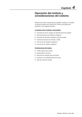 Capítulo                4
Operación del módulo y
consideraciones del sistema

Después de instalar exitosamente el módulo analógico, considere
su operación dentro del sistema SLC 500 en una aplicación
específica. Este capítulo describe:

La interface entre el módulo y el procesador
•   introducción de los códigos de identificación del módulo
•   direccionamiento de módulos analógicos
•   actualización de datos analógicos del procesador
•   monitoreo de datos de entrada y salida
•   conversión de entradas analógicas
•   conversión de salidas analógicas

Consideraciones del sistema
•   estado seguro para salidas
•   programación retentiva
•   detección de entrada fuera de límites
•   respuesta a una inhabilitación de ranura
•   filtro de canal de entrada




                                     Publicación 1746Ć6.4ES - Enero de 1996
 