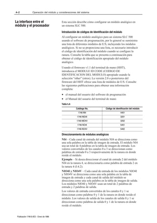 4–2                Operación del módulo y consideraciones del sistema



La interface entre el                       Esta sección describe cómo configurar un módulo analógico en
módulo y el procesador                      un sistema SLC 500.

                                            Introducción de códigos de identificación del módulo
                                            Al configurar un módulo analógico para un sistema SLC 500
                                            usando el software de programación, por lo general se suministra
                                            una lista de diferentes módulos de E/S, incluyendo los módulos
                                            analógicos. Si no se proporciona una lista, es necesario introducir
                                            el código de identificación del módulo cuando se configure la
                                            ranura. Consulte la tabla que se presenta a continuación para
                                            obtener el código de identificación apropiado del módulo
                                            analógico.
                                            Usando el firmware v1.1 del terminal de mano (HHT),
                                            introduzca el MODULE ID CODE (CODIGO DE
                                            IDENTIFICACION DEL MODULO) apropiado usando la
                                            selección “other” (otros). La versión 2.0 o posteriores del
                                            firmware del HHT ofrece una lista de módulos de E/S. Consulte
                                            las siguientes publicaciones para obtener una información
                                            completa:
                                            • el manual del usuario del software de programación
                                            • el Manual del usuario del terminal de mano
                                            Tabla 5.A
                                                         Catálogo No.             Código de identificación del módulo
                                                           1746ĆNI4                              4401
                                                          1746ĆNIO4I                             3201
                                                         1746ĆNIO4V                              3202
                                                          1746ĆNO4I                              5401
                                                          1746ĆNO4V                              5402

                                            Direccionamiento de módulos analógicos
                                            NI4 – Cada canal de entrada del módulo NI4 se direcciona como
                                            una sola palabra en la tabla de imagen de entrada. El módulo NI4
                                            usa un total de 4 palabras en la tabla de imagen de entrada. Los
                                            valores convertidos de los canales 0 a 3 se direccionan como
                                            palabras de entrada 0 a 3 respectivamente de la ranura en donde
                                            reside el módulo.
                                            Ejemplo – Si desea direccionar el canal de entrada 2 del módulo
                                            NI4 en la ranura 4, se direccionaría como palabra de entrada 2 en
                                            la ranura 4 (I:4.2).
                                            NIO4I y NIO4V – Cada canal de entrada de los módulos NIO4I
                                            y NIO4V se direcciona como una sola palabra en la tabla de
                                            imagen de entrada y cada canal de salida del módulo se
                                            direcciona como una sola palabra en la tabla de imagen de salida.
                                            Los módulos NIO4I y NIO4V usan un total de 2 palabras de
                                            entrada y 2 palabras de salida.
                                            Los valores de entrada convertidos de los canales 0 y 1 se
                                            direccionan como palabras 0 y 1 de la ranura en donde reside el
                                            módulo. Los valores de salida de los canales de salida 0 y 1 se
                                            direccionan como palabras de salida 0 y 1 de la ranura en donde
                                            reside el módulo.


 Publicación 1746Ć6.4ES - Enero de 1996
 