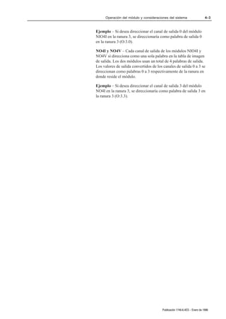 Operación del módulo y consideraciones del sistema                    4–3



Ejemplo – Si desea direccionar el canal de salida 0 del módulo
NIO4I en la ranura 3, se direccionaría como palabra de salida 0
en la ranura 3 (O:3.0).

NO4I y NO4V – Cada canal de salida de los módulos NIO4I y
NO4V si direcciona como una sola palabra en la tabla de imagen
de salida. Los dos módulos usan un total de 4 palabras de salida.
Los valores de salida convertidos de los canales de salida 0 a 3 se
direccionan como palabras 0 a 3 respectivamente de la ranura en
donde reside el módulo.

Ejemplo – Si desea direccionar el canal de salida 3 del módulo
NO4I en la ranura 3, se direccionaría como palabra de salida 3 en
la ranura 3 (O:3.3).




                                        Publicación 1746Ć6.4ES - Enero de 1996
 