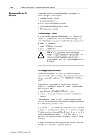 4–10               Operación del módulo y consideraciones del sistema



Consideraciones del                         Esta sección describe las consideraciones del sistema para un
sistema                                     módulo analógico. Estas incluyen:
                                            •   estado seguro para salidas
                                            •   programación retentiva
                                            •   detección de entrada fuera de límites
                                            •   respuesta a una inhabilitación de ranura
                                            •   filtro de canal de entrada

                                            Estado seguro para salidas
                                            Si el sistema SLC 500 NO está en el modo RUN (Marcha), el
                                            sistema SLC 500 fuerza las salidas del módulo analógico a 0
                                            volts ó 0 miliamps, Esto sucede cuando el procesador está en el:
                                            • modo FAULT (Fallo)
                                            • modo PROGRAM (Programa)
                                            • modo TEST (Prueba)
                                                         ATENCION: Cuando se diseñe e instale el
                                                         sistema SLC 500, los dispositivos conectados a los
                                                !        canales de salida del módulo analógico deben
                                                         colocarse en su estado seguro cada vez que la
                                                         salida analógica sea 0 volts ó 0 miliamps (± el error
                                                         de offset).




                                            Opción de programación retentiva
                                            Esta sección describe los efectos de un cambio de modo de
                                            procesador en las salidas analógicas. La siguiente información se
                                            aplica a los módulos analógicos 1746-NIO4I, NIO4V, NO4I y
                                            NO4V.

                                            Esta opción de programación le permite retener los datos
                                            analógicos en las tablas de imagen de entrada y salida cuando el
                                            procesador SLC 500:
                                            • pasa del modo RUN a PROGAM a RUN o bien
                                            • cuando se desconecta y vuelve a conectar la alimentación
                                               eléctrica
                                            En ambos casos, cuando se vuelve a conectar la alimentación
                                            eléctrica, los datos se transfieren al módulo, independientemente
                                            de si el renglón es verdadero o falso.

                                            Si un sistema SLC 500 detecta una condición de fallo, las salidas
                                            analógicas se restablecen a cero. Los datos en la tabla de imagen
                                            de salida se retienen durante el fallo. Después de que se corrije la
                                            condición de fallo y se restablece el bit de fallo mayor en el
                                            procesador, los datos retenidos se envían a los canales de salida
                                            analógica.

                                            Si decide no usar la opción de programación retentiva, los datos
                                            retenidos no se enviarán a los canales de salida.



 Publicación 1746Ć6.4ES - Enero de 1996
 