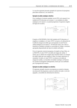 Operación del módulo y consideraciones del sistema                     4–11



La sección siguiente presenta ejemplos de opciones de programa
para datos retentivos y no retentivos.

Ejemplo de salida analógica retentiva
Si se configura el sistema modular con la CPU en la ranura 0, un
módulo de E/S discretas en la ranura 1 y un módulo de salida
analógica en la ranura 2, se puede programar el siguiente renglón
de lógica de escalera.

                                         MOV
                          I1:1.0/0
                           ] [          MOVE
                                        Source         32767
                                        Dest          O0:2.0




Cuando se ENCIENDE el bit 0 del módulo de E/S discretas, el
renglón es verdadero y el valor 32767 se mueve a la ubicación de
la tabla de imagen de salida que corresponde al canal 0 de la
salida analógica en la ranura 2. Al final del escán, este valor se
transfiere al módulo en donde es convertido al voltaje o corriente
apropiada (dependiendo del tipo de módulo utilizado).

Si en el siguiente escán de programa el renglón se hace falso, no
se MUEVE el valor 32767 a la tabla de imagen de salida. A
menos que se añada otro renglón para transferir datos a la imagen
de salida, dado que este renglón es falso, los datos anteriores se
retendrán. Es decir, el valor 32767 se retiene en la tabla de
imagen de salida y se transfiere al módulo analógico al final de
los escanes de programa subsiguientes, hasta que sea cambiado
por el programa del usuario.

Ejemplo de salida analógica no retentiva
El siguiente ejemplo muestra un programa no retentivo durante
una ejecución de programa y para un cambio de modo o ciclo de
apagado y encendido de alimentación eléctrica.


                                         MOV
                         I1:1.0/0
                          ] [           MOVE
                                        Source        32767
                                        Dest         O0:2.0

                                         MOV
                         I1:1.0/0
                          ]/[           MOVE
                                        Source            0
                                        Dest         O0:2.0




                                           Publicación 1746Ć6.4ES - Enero de 1996
 