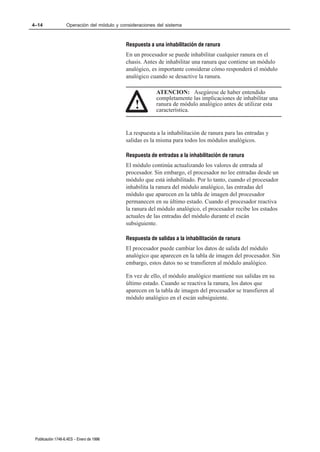 4–14               Operación del módulo y consideraciones del sistema



                                            Respuesta a una inhabilitación de ranura
                                            En un procesador se puede inhabilitar cualquier ranura en el
                                            chasis. Antes de inhabilitar una ranura que contiene un módulo
                                            analógico, es importante considerar cómo responderá el módulo
                                            analógico cuando se desactive la ranura.

                                                         ATENCION: Asegúrese de haber entendido
                                                         completamente las implicaciones de inhabilitar una
                                                !        ranura de módulo analógico antes de utilizar esta
                                                         característica.


                                            La respuesta a la inhabilitación de ranura para las entradas y
                                            salidas es la misma para todos los módulos analógicos.

                                            Respuesta de entradas a la inhabilitación de ranura
                                            El módulo continúa actualizando los valores de entrada al
                                            procesador. Sin embargo, el procesador no lee entradas desde un
                                            módulo que está inhabilitado. Por lo tanto, cuando el procesador
                                            inhabilita la ranura del módulo analógico, las entradas del
                                            módulo que aparecen en la tabla de imagen del procesador
                                            permanecen en su último estado. Cuando el procesador reactiva
                                            la ranura del módulo analógico, el procesador recibe los estados
                                            actuales de las entradas del módulo durante el escán
                                            subsiguiente.

                                            Respuesta de salidas a la inhabilitación de ranura
                                            El procesador puede cambiar los datos de salida del módulo
                                            analógico que aparecen en la tabla de imagen del procesador. Sin
                                            embargo, estos datos no se transfieren al módulo analógico.

                                            En vez de ello, el módulo analógico mantiene sus salidas en su
                                            último estado. Cuando se reactiva la ranura, los datos que
                                            aparecen en la tabla de imagen del procesador se transfieren al
                                            módulo analógico en el escán subsiguiente.




 Publicación 1746Ć6.4ES - Enero de 1996
 